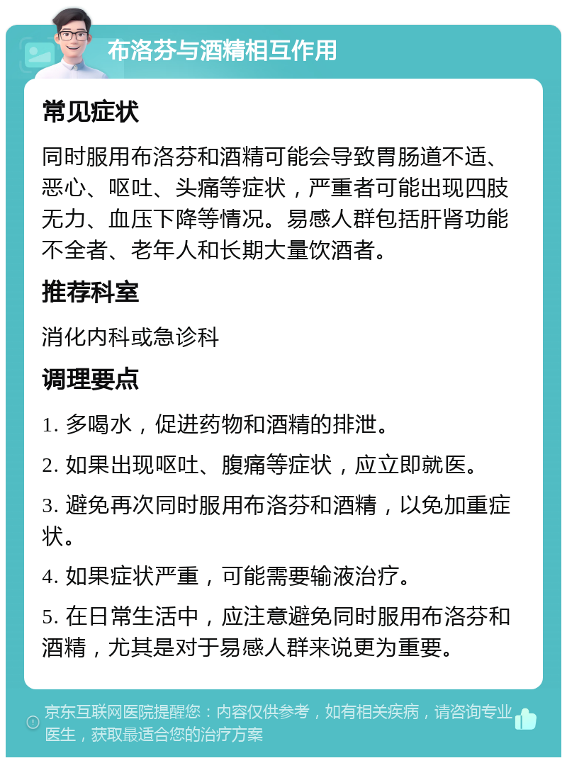 布洛芬与酒精相互作用 常见症状 同时服用布洛芬和酒精可能会导致胃肠道不适、恶心、呕吐、头痛等症状，严重者可能出现四肢无力、血压下降等情况。易感人群包括肝肾功能不全者、老年人和长期大量饮酒者。 推荐科室 消化内科或急诊科 调理要点 1. 多喝水，促进药物和酒精的排泄。 2. 如果出现呕吐、腹痛等症状，应立即就医。 3. 避免再次同时服用布洛芬和酒精，以免加重症状。 4. 如果症状严重，可能需要输液治疗。 5. 在日常生活中，应注意避免同时服用布洛芬和酒精，尤其是对于易感人群来说更为重要。