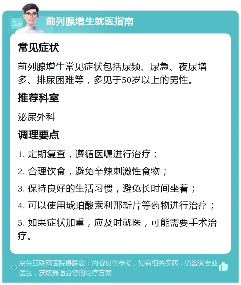 前列腺增生就医指南 常见症状 前列腺增生常见症状包括尿频、尿急、夜尿增多、排尿困难等，多见于50岁以上的男性。 推荐科室 泌尿外科 调理要点 1. 定期复查，遵循医嘱进行治疗； 2. 合理饮食，避免辛辣刺激性食物； 3. 保持良好的生活习惯，避免长时间坐着； 4. 可以使用琥珀酸索利那新片等药物进行治疗； 5. 如果症状加重，应及时就医，可能需要手术治疗。