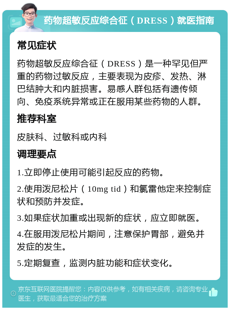 药物超敏反应综合征（DRESS）就医指南 常见症状 药物超敏反应综合征（DRESS）是一种罕见但严重的药物过敏反应，主要表现为皮疹、发热、淋巴结肿大和内脏损害。易感人群包括有遗传倾向、免疫系统异常或正在服用某些药物的人群。 推荐科室 皮肤科、过敏科或内科 调理要点 1.立即停止使用可能引起反应的药物。 2.使用泼尼松片（10mg tid）和氯雷他定来控制症状和预防并发症。 3.如果症状加重或出现新的症状，应立即就医。 4.在服用泼尼松片期间，注意保护胃部，避免并发症的发生。 5.定期复查，监测内脏功能和症状变化。