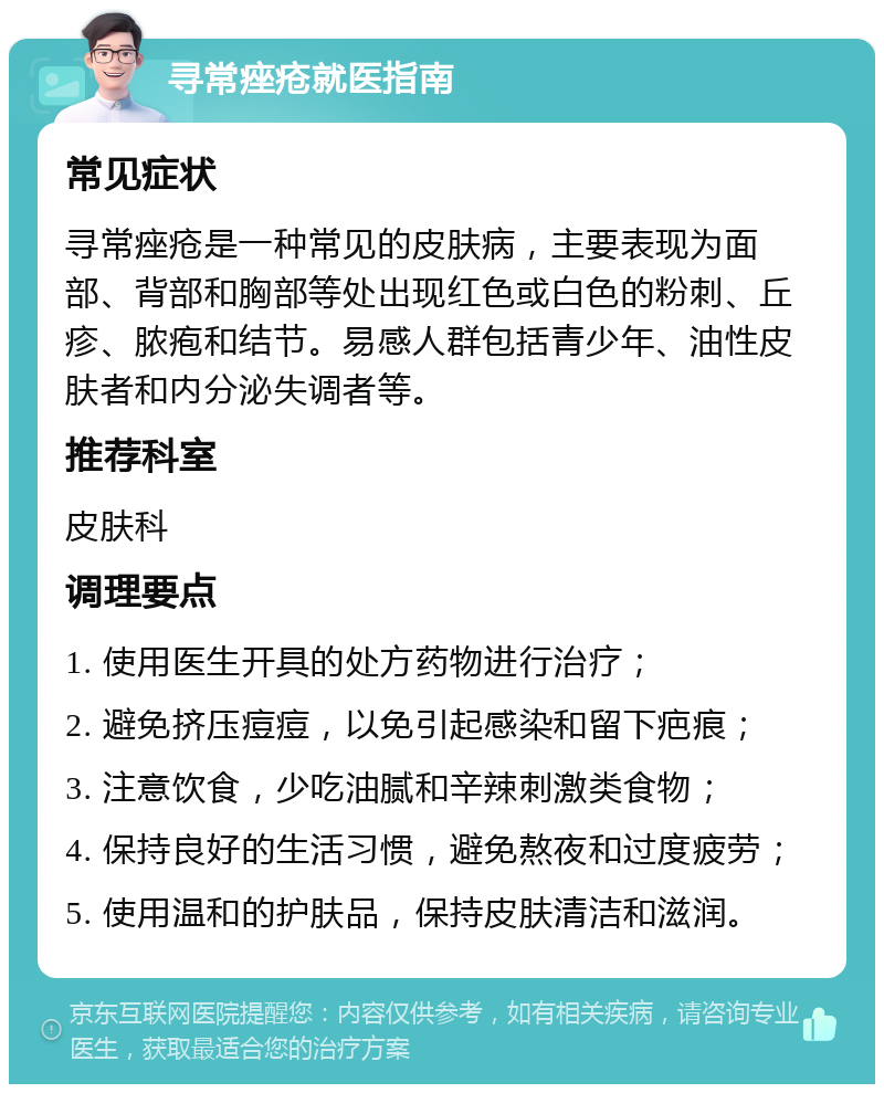 寻常痤疮就医指南 常见症状 寻常痤疮是一种常见的皮肤病，主要表现为面部、背部和胸部等处出现红色或白色的粉刺、丘疹、脓疱和结节。易感人群包括青少年、油性皮肤者和内分泌失调者等。 推荐科室 皮肤科 调理要点 1. 使用医生开具的处方药物进行治疗； 2. 避免挤压痘痘，以免引起感染和留下疤痕； 3. 注意饮食，少吃油腻和辛辣刺激类食物； 4. 保持良好的生活习惯，避免熬夜和过度疲劳； 5. 使用温和的护肤品，保持皮肤清洁和滋润。