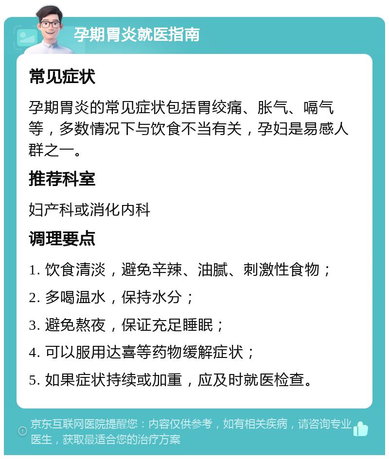 孕期胃炎就医指南 常见症状 孕期胃炎的常见症状包括胃绞痛、胀气、嗝气等，多数情况下与饮食不当有关，孕妇是易感人群之一。 推荐科室 妇产科或消化内科 调理要点 1. 饮食清淡，避免辛辣、油腻、刺激性食物； 2. 多喝温水，保持水分； 3. 避免熬夜，保证充足睡眠； 4. 可以服用达喜等药物缓解症状； 5. 如果症状持续或加重，应及时就医检查。