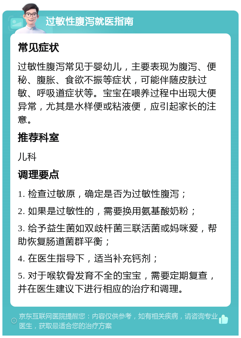 过敏性腹泻就医指南 常见症状 过敏性腹泻常见于婴幼儿，主要表现为腹泻、便秘、腹胀、食欲不振等症状，可能伴随皮肤过敏、呼吸道症状等。宝宝在喂养过程中出现大便异常，尤其是水样便或粘液便，应引起家长的注意。 推荐科室 儿科 调理要点 1. 检查过敏原，确定是否为过敏性腹泻； 2. 如果是过敏性的，需要换用氨基酸奶粉； 3. 给予益生菌如双歧杆菌三联活菌或妈咪爱，帮助恢复肠道菌群平衡； 4. 在医生指导下，适当补充钙剂； 5. 对于喉软骨发育不全的宝宝，需要定期复查，并在医生建议下进行相应的治疗和调理。