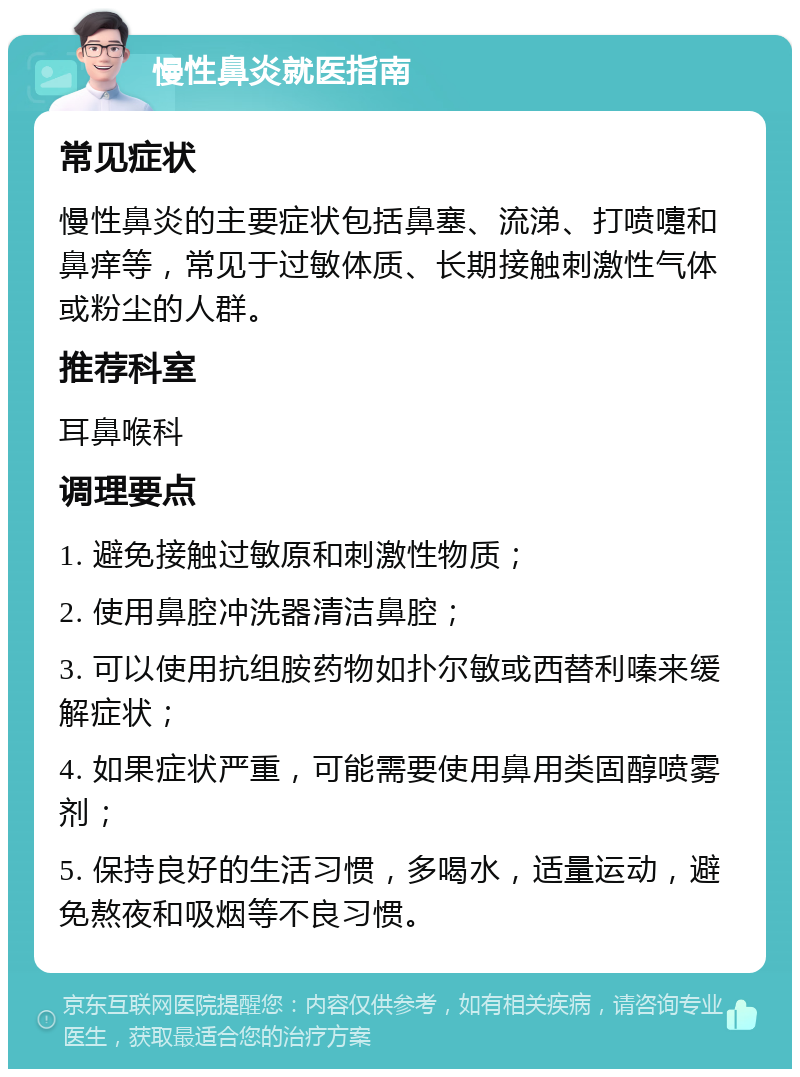 慢性鼻炎就医指南 常见症状 慢性鼻炎的主要症状包括鼻塞、流涕、打喷嚏和鼻痒等，常见于过敏体质、长期接触刺激性气体或粉尘的人群。 推荐科室 耳鼻喉科 调理要点 1. 避免接触过敏原和刺激性物质； 2. 使用鼻腔冲洗器清洁鼻腔； 3. 可以使用抗组胺药物如扑尔敏或西替利嗪来缓解症状； 4. 如果症状严重，可能需要使用鼻用类固醇喷雾剂； 5. 保持良好的生活习惯，多喝水，适量运动，避免熬夜和吸烟等不良习惯。