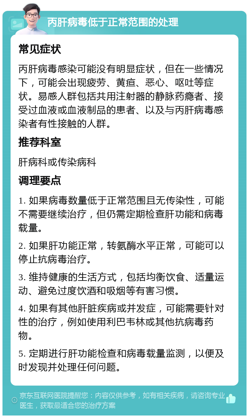 丙肝病毒低于正常范围的处理 常见症状 丙肝病毒感染可能没有明显症状，但在一些情况下，可能会出现疲劳、黄疸、恶心、呕吐等症状。易感人群包括共用注射器的静脉药瘾者、接受过血液或血液制品的患者、以及与丙肝病毒感染者有性接触的人群。 推荐科室 肝病科或传染病科 调理要点 1. 如果病毒数量低于正常范围且无传染性，可能不需要继续治疗，但仍需定期检查肝功能和病毒载量。 2. 如果肝功能正常，转氨酶水平正常，可能可以停止抗病毒治疗。 3. 维持健康的生活方式，包括均衡饮食、适量运动、避免过度饮酒和吸烟等有害习惯。 4. 如果有其他肝脏疾病或并发症，可能需要针对性的治疗，例如使用利巴韦林或其他抗病毒药物。 5. 定期进行肝功能检查和病毒载量监测，以便及时发现并处理任何问题。