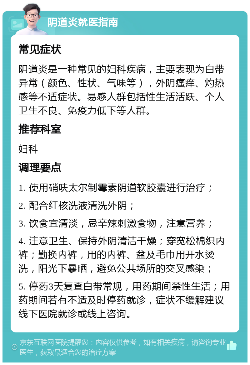 阴道炎就医指南 常见症状 阴道炎是一种常见的妇科疾病，主要表现为白带异常（颜色、性状、气味等），外阴瘙痒、灼热感等不适症状。易感人群包括性生活活跃、个人卫生不良、免疫力低下等人群。 推荐科室 妇科 调理要点 1. 使用硝呋太尔制霉素阴道软胶囊进行治疗； 2. 配合红核洗液清洗外阴； 3. 饮食宜清淡，忌辛辣刺激食物，注意营养； 4. 注意卫生、保持外阴清洁干燥；穿宽松棉织内裤；勤换内裤，用的内裤、盆及毛巾用开水烫洗，阳光下暴晒，避免公共场所的交叉感染； 5. 停药3天复查白带常规，用药期间禁性生活；用药期间若有不适及时停药就诊，症状不缓解建议线下医院就诊或线上咨询。