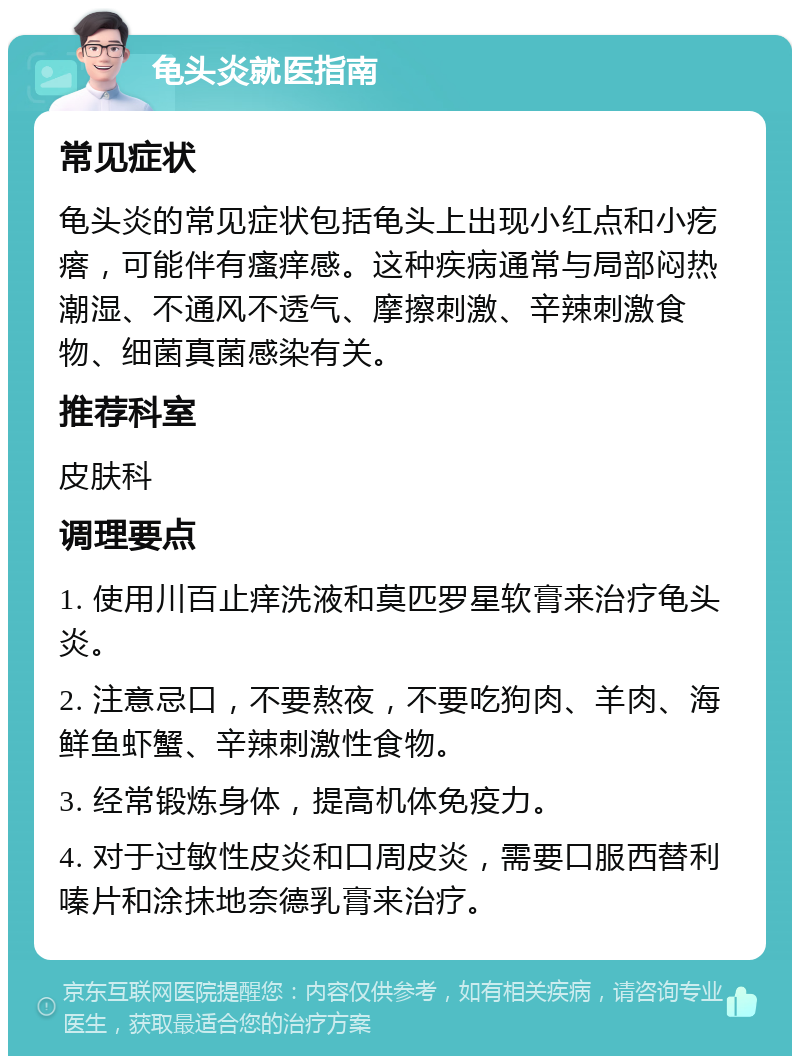 龟头炎就医指南 常见症状 龟头炎的常见症状包括龟头上出现小红点和小疙瘩，可能伴有瘙痒感。这种疾病通常与局部闷热潮湿、不通风不透气、摩擦刺激、辛辣刺激食物、细菌真菌感染有关。 推荐科室 皮肤科 调理要点 1. 使用川百止痒洗液和莫匹罗星软膏来治疗龟头炎。 2. 注意忌口，不要熬夜，不要吃狗肉、羊肉、海鲜鱼虾蟹、辛辣刺激性食物。 3. 经常锻炼身体，提高机体免疫力。 4. 对于过敏性皮炎和口周皮炎，需要口服西替利嗪片和涂抹地奈德乳膏来治疗。