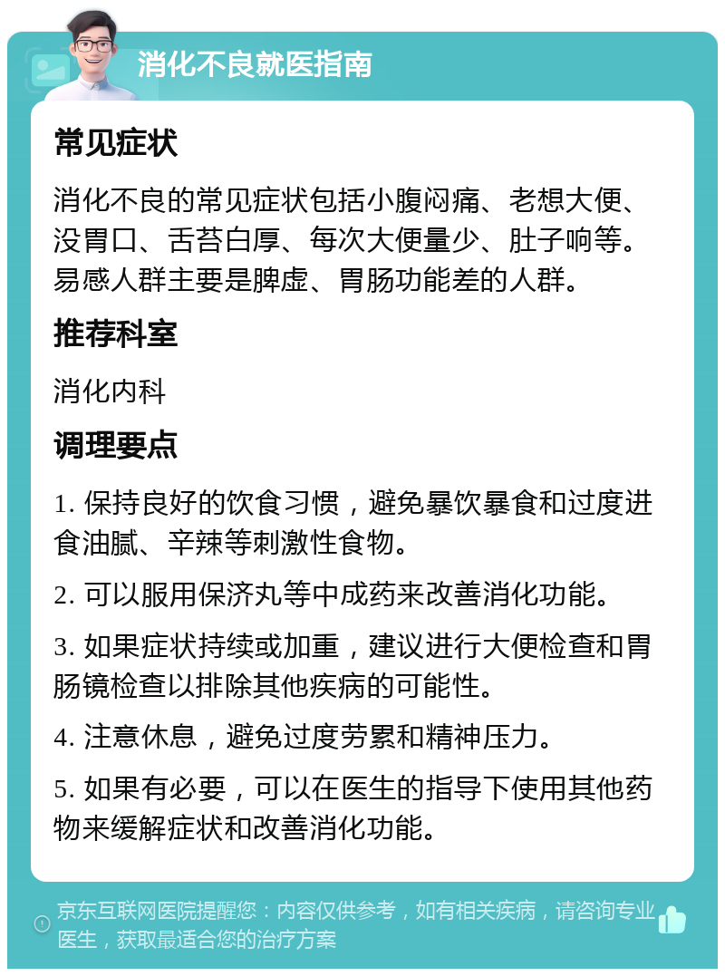 消化不良就医指南 常见症状 消化不良的常见症状包括小腹闷痛、老想大便、没胃口、舌苔白厚、每次大便量少、肚子响等。易感人群主要是脾虚、胃肠功能差的人群。 推荐科室 消化内科 调理要点 1. 保持良好的饮食习惯，避免暴饮暴食和过度进食油腻、辛辣等刺激性食物。 2. 可以服用保济丸等中成药来改善消化功能。 3. 如果症状持续或加重，建议进行大便检查和胃肠镜检查以排除其他疾病的可能性。 4. 注意休息，避免过度劳累和精神压力。 5. 如果有必要，可以在医生的指导下使用其他药物来缓解症状和改善消化功能。