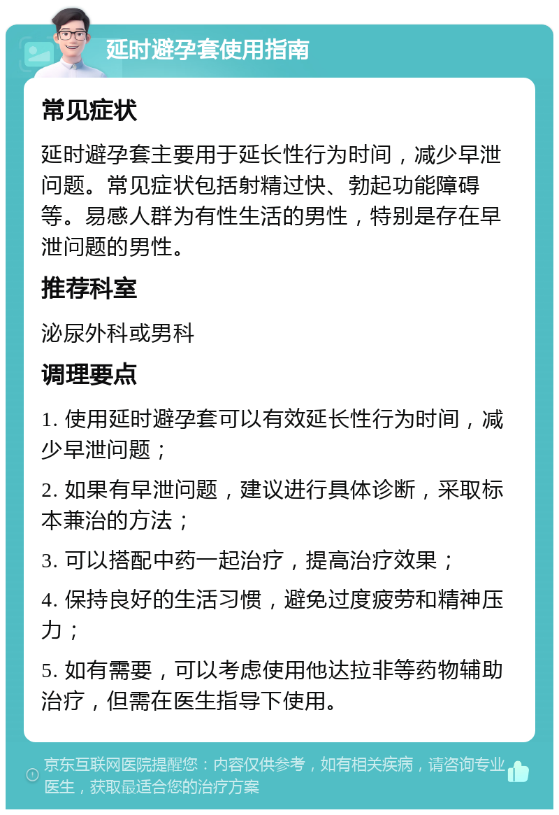 延时避孕套使用指南 常见症状 延时避孕套主要用于延长性行为时间，减少早泄问题。常见症状包括射精过快、勃起功能障碍等。易感人群为有性生活的男性，特别是存在早泄问题的男性。 推荐科室 泌尿外科或男科 调理要点 1. 使用延时避孕套可以有效延长性行为时间，减少早泄问题； 2. 如果有早泄问题，建议进行具体诊断，采取标本兼治的方法； 3. 可以搭配中药一起治疗，提高治疗效果； 4. 保持良好的生活习惯，避免过度疲劳和精神压力； 5. 如有需要，可以考虑使用他达拉非等药物辅助治疗，但需在医生指导下使用。