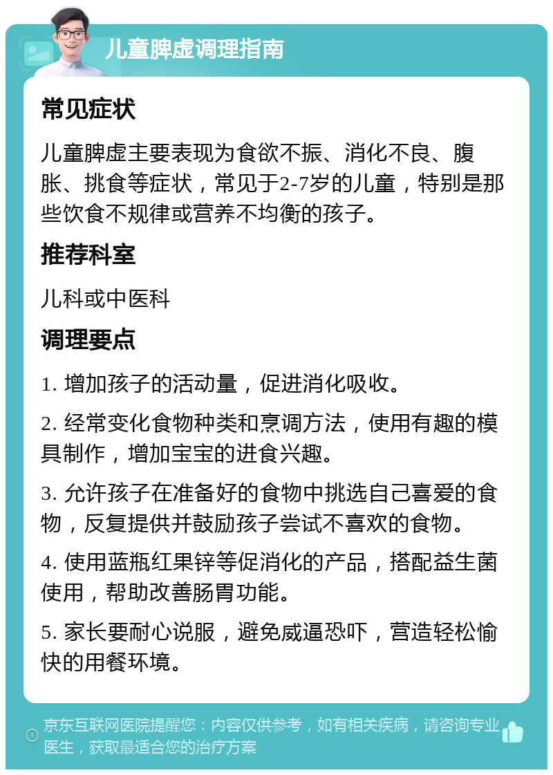 儿童脾虚调理指南 常见症状 儿童脾虚主要表现为食欲不振、消化不良、腹胀、挑食等症状，常见于2-7岁的儿童，特别是那些饮食不规律或营养不均衡的孩子。 推荐科室 儿科或中医科 调理要点 1. 增加孩子的活动量，促进消化吸收。 2. 经常变化食物种类和烹调方法，使用有趣的模具制作，增加宝宝的进食兴趣。 3. 允许孩子在准备好的食物中挑选自己喜爱的食物，反复提供并鼓励孩子尝试不喜欢的食物。 4. 使用蓝瓶红果锌等促消化的产品，搭配益生菌使用，帮助改善肠胃功能。 5. 家长要耐心说服，避免威逼恐吓，营造轻松愉快的用餐环境。