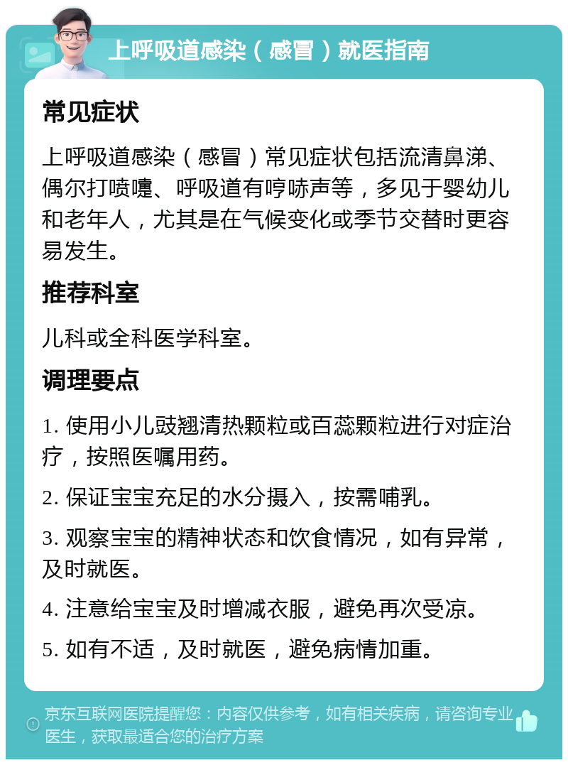 上呼吸道感染（感冒）就医指南 常见症状 上呼吸道感染（感冒）常见症状包括流清鼻涕、偶尔打喷嚏、呼吸道有哼哧声等，多见于婴幼儿和老年人，尤其是在气候变化或季节交替时更容易发生。 推荐科室 儿科或全科医学科室。 调理要点 1. 使用小儿豉翘清热颗粒或百蕊颗粒进行对症治疗，按照医嘱用药。 2. 保证宝宝充足的水分摄入，按需哺乳。 3. 观察宝宝的精神状态和饮食情况，如有异常，及时就医。 4. 注意给宝宝及时增减衣服，避免再次受凉。 5. 如有不适，及时就医，避免病情加重。