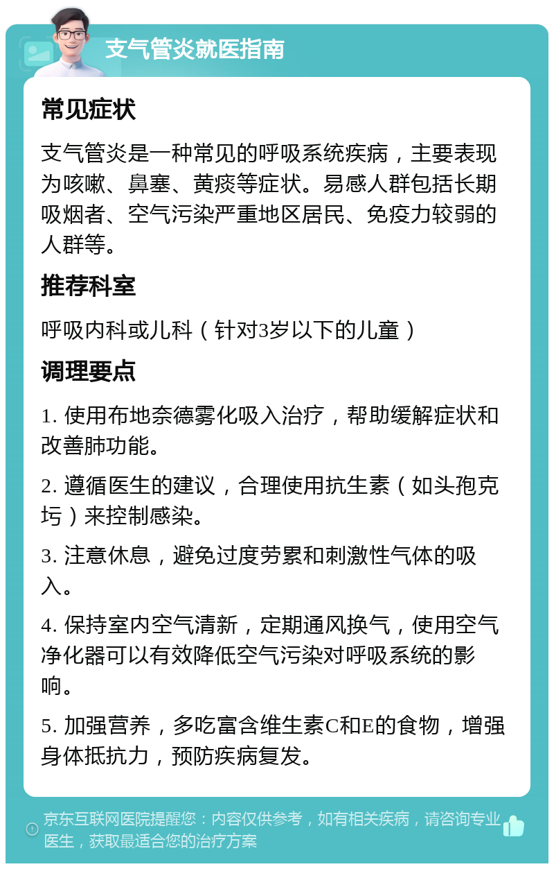 支气管炎就医指南 常见症状 支气管炎是一种常见的呼吸系统疾病，主要表现为咳嗽、鼻塞、黄痰等症状。易感人群包括长期吸烟者、空气污染严重地区居民、免疫力较弱的人群等。 推荐科室 呼吸内科或儿科（针对3岁以下的儿童） 调理要点 1. 使用布地奈德雾化吸入治疗，帮助缓解症状和改善肺功能。 2. 遵循医生的建议，合理使用抗生素（如头孢克圬）来控制感染。 3. 注意休息，避免过度劳累和刺激性气体的吸入。 4. 保持室内空气清新，定期通风换气，使用空气净化器可以有效降低空气污染对呼吸系统的影响。 5. 加强营养，多吃富含维生素C和E的食物，增强身体抵抗力，预防疾病复发。