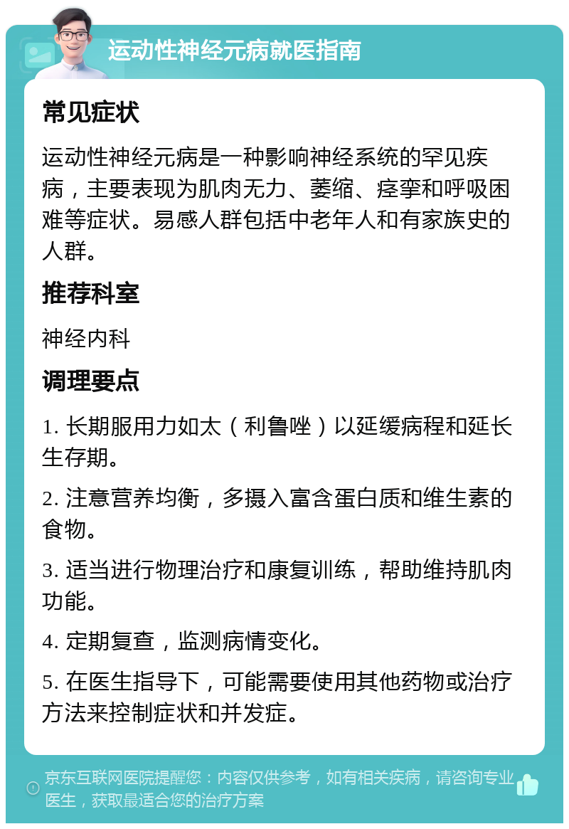 运动性神经元病就医指南 常见症状 运动性神经元病是一种影响神经系统的罕见疾病，主要表现为肌肉无力、萎缩、痉挛和呼吸困难等症状。易感人群包括中老年人和有家族史的人群。 推荐科室 神经内科 调理要点 1. 长期服用力如太（利鲁唑）以延缓病程和延长生存期。 2. 注意营养均衡，多摄入富含蛋白质和维生素的食物。 3. 适当进行物理治疗和康复训练，帮助维持肌肉功能。 4. 定期复查，监测病情变化。 5. 在医生指导下，可能需要使用其他药物或治疗方法来控制症状和并发症。