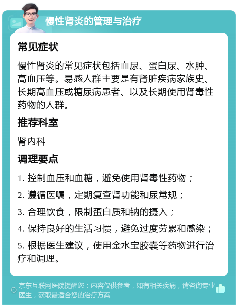 慢性肾炎的管理与治疗 常见症状 慢性肾炎的常见症状包括血尿、蛋白尿、水肿、高血压等。易感人群主要是有肾脏疾病家族史、长期高血压或糖尿病患者、以及长期使用肾毒性药物的人群。 推荐科室 肾内科 调理要点 1. 控制血压和血糖，避免使用肾毒性药物； 2. 遵循医嘱，定期复查肾功能和尿常规； 3. 合理饮食，限制蛋白质和钠的摄入； 4. 保持良好的生活习惯，避免过度劳累和感染； 5. 根据医生建议，使用金水宝胶囊等药物进行治疗和调理。