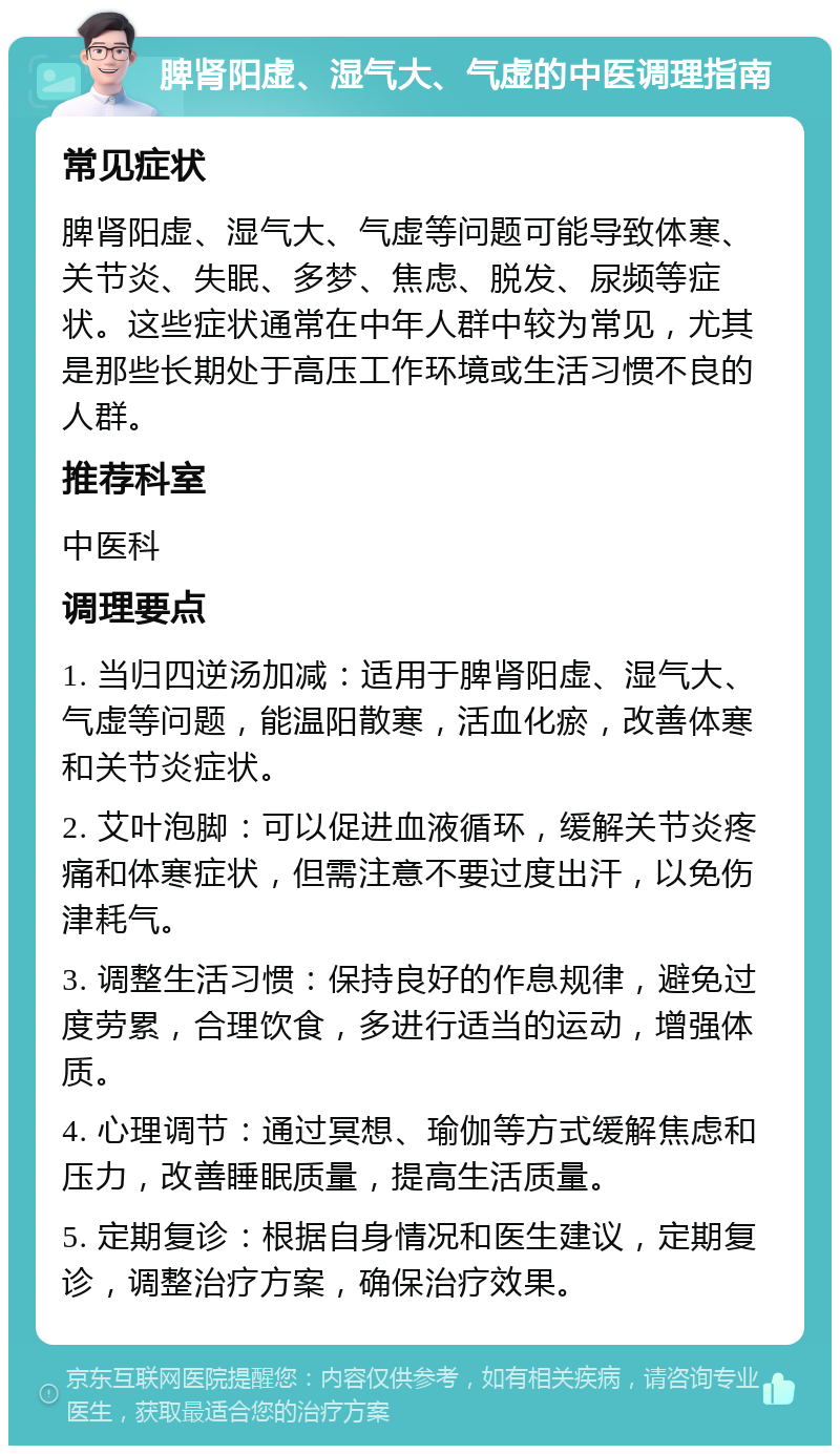 脾肾阳虚、湿气大、气虚的中医调理指南 常见症状 脾肾阳虚、湿气大、气虚等问题可能导致体寒、关节炎、失眠、多梦、焦虑、脱发、尿频等症状。这些症状通常在中年人群中较为常见，尤其是那些长期处于高压工作环境或生活习惯不良的人群。 推荐科室 中医科 调理要点 1. 当归四逆汤加减：适用于脾肾阳虚、湿气大、气虚等问题，能温阳散寒，活血化瘀，改善体寒和关节炎症状。 2. 艾叶泡脚：可以促进血液循环，缓解关节炎疼痛和体寒症状，但需注意不要过度出汗，以免伤津耗气。 3. 调整生活习惯：保持良好的作息规律，避免过度劳累，合理饮食，多进行适当的运动，增强体质。 4. 心理调节：通过冥想、瑜伽等方式缓解焦虑和压力，改善睡眠质量，提高生活质量。 5. 定期复诊：根据自身情况和医生建议，定期复诊，调整治疗方案，确保治疗效果。