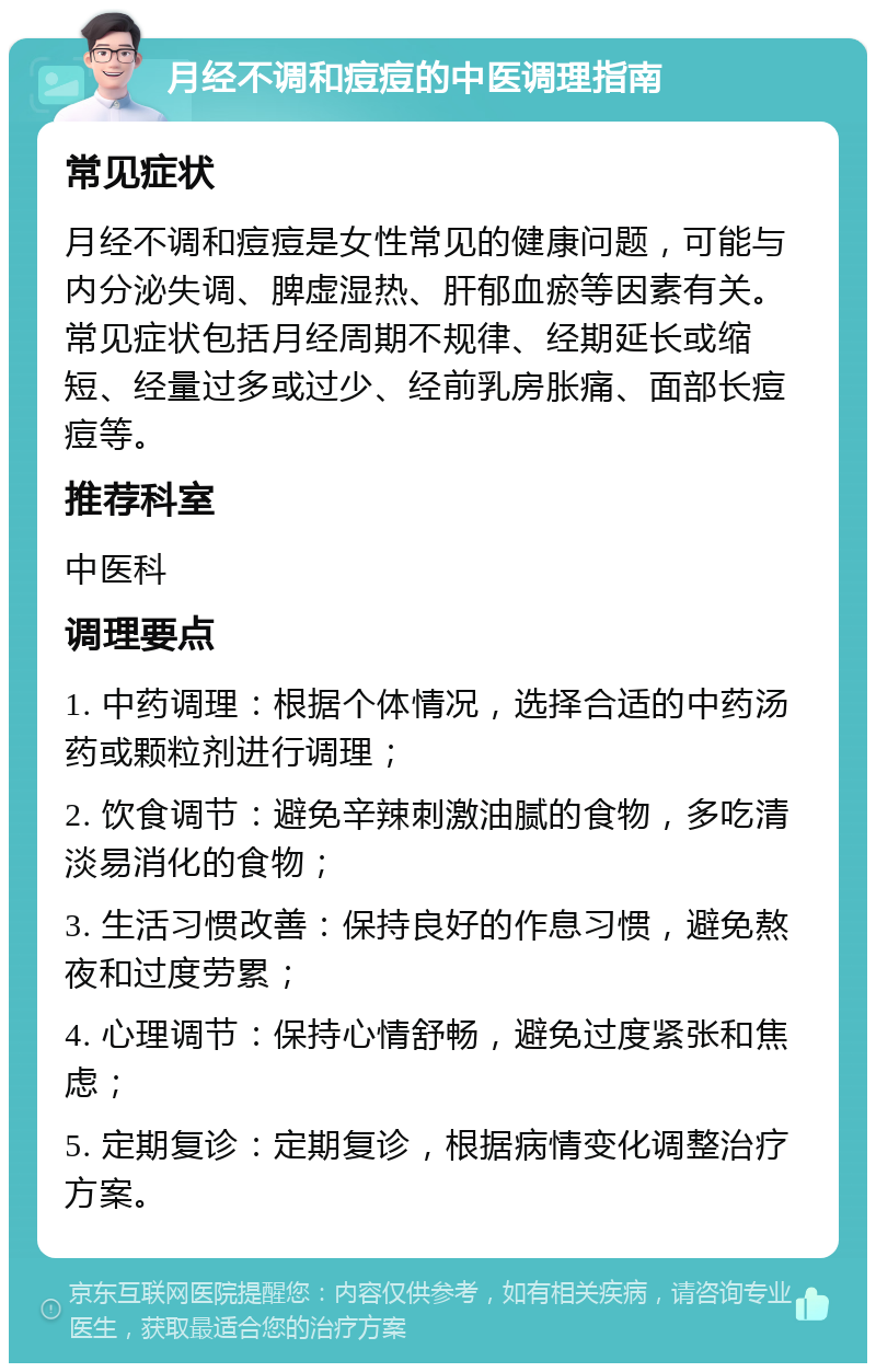 月经不调和痘痘的中医调理指南 常见症状 月经不调和痘痘是女性常见的健康问题，可能与内分泌失调、脾虚湿热、肝郁血瘀等因素有关。常见症状包括月经周期不规律、经期延长或缩短、经量过多或过少、经前乳房胀痛、面部长痘痘等。 推荐科室 中医科 调理要点 1. 中药调理：根据个体情况，选择合适的中药汤药或颗粒剂进行调理； 2. 饮食调节：避免辛辣刺激油腻的食物，多吃清淡易消化的食物； 3. 生活习惯改善：保持良好的作息习惯，避免熬夜和过度劳累； 4. 心理调节：保持心情舒畅，避免过度紧张和焦虑； 5. 定期复诊：定期复诊，根据病情变化调整治疗方案。