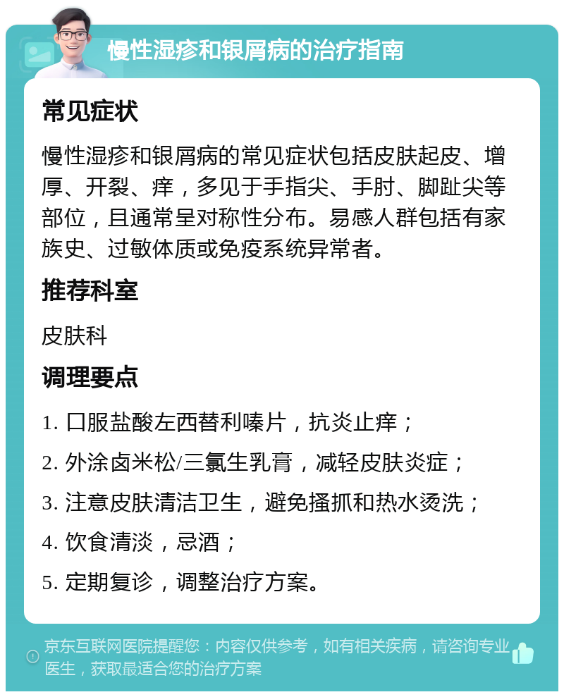 慢性湿疹和银屑病的治疗指南 常见症状 慢性湿疹和银屑病的常见症状包括皮肤起皮、增厚、开裂、痒，多见于手指尖、手肘、脚趾尖等部位，且通常呈对称性分布。易感人群包括有家族史、过敏体质或免疫系统异常者。 推荐科室 皮肤科 调理要点 1. 口服盐酸左西替利嗪片，抗炎止痒； 2. 外涂卤米松/三氯生乳膏，减轻皮肤炎症； 3. 注意皮肤清洁卫生，避免搔抓和热水烫洗； 4. 饮食清淡，忌酒； 5. 定期复诊，调整治疗方案。