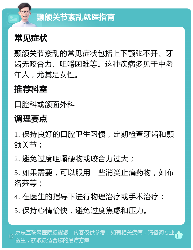 颞颌关节紊乱就医指南 常见症状 颞颌关节紊乱的常见症状包括上下颚张不开、牙齿无咬合力、咀嚼困难等。这种疾病多见于中老年人，尤其是女性。 推荐科室 口腔科或颌面外科 调理要点 1. 保持良好的口腔卫生习惯，定期检查牙齿和颞颌关节； 2. 避免过度咀嚼硬物或咬合力过大； 3. 如果需要，可以服用一些消炎止痛药物，如布洛芬等； 4. 在医生的指导下进行物理治疗或手术治疗； 5. 保持心情愉快，避免过度焦虑和压力。