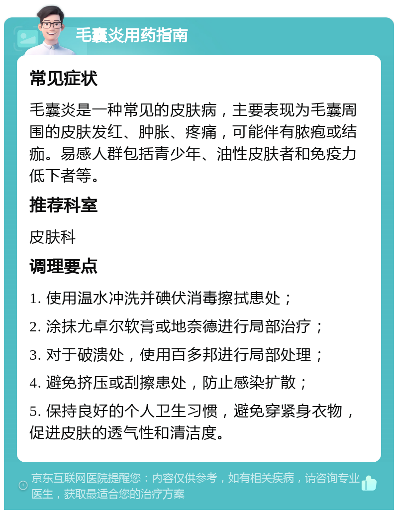 毛囊炎用药指南 常见症状 毛囊炎是一种常见的皮肤病，主要表现为毛囊周围的皮肤发红、肿胀、疼痛，可能伴有脓疱或结痂。易感人群包括青少年、油性皮肤者和免疫力低下者等。 推荐科室 皮肤科 调理要点 1. 使用温水冲洗并碘伏消毒擦拭患处； 2. 涂抹尤卓尔软膏或地奈德进行局部治疗； 3. 对于破溃处，使用百多邦进行局部处理； 4. 避免挤压或刮擦患处，防止感染扩散； 5. 保持良好的个人卫生习惯，避免穿紧身衣物，促进皮肤的透气性和清洁度。