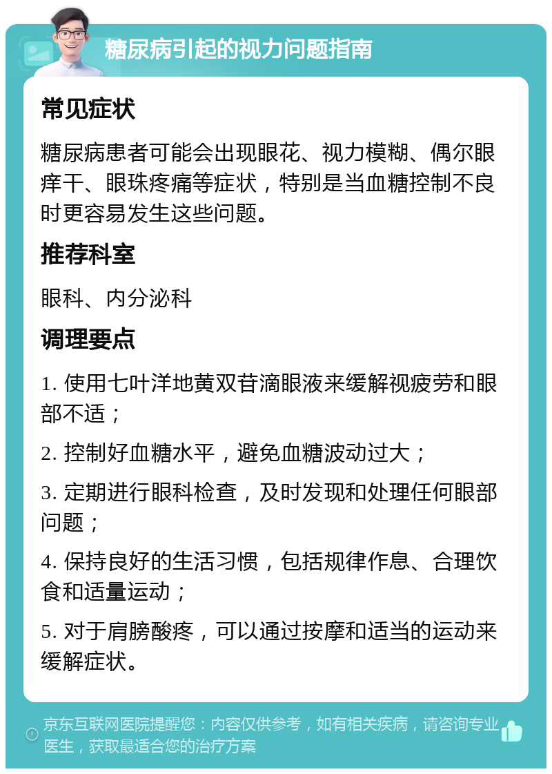 糖尿病引起的视力问题指南 常见症状 糖尿病患者可能会出现眼花、视力模糊、偶尔眼痒干、眼珠疼痛等症状，特别是当血糖控制不良时更容易发生这些问题。 推荐科室 眼科、内分泌科 调理要点 1. 使用七叶洋地黄双苷滴眼液来缓解视疲劳和眼部不适； 2. 控制好血糖水平，避免血糖波动过大； 3. 定期进行眼科检查，及时发现和处理任何眼部问题； 4. 保持良好的生活习惯，包括规律作息、合理饮食和适量运动； 5. 对于肩膀酸疼，可以通过按摩和适当的运动来缓解症状。