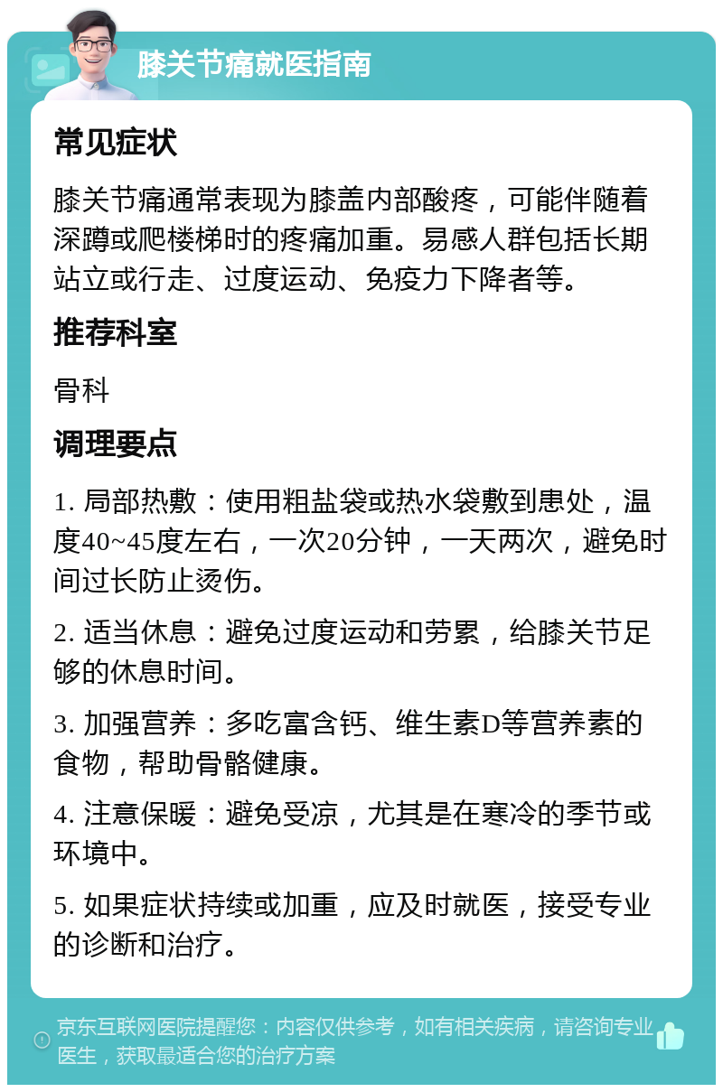 膝关节痛就医指南 常见症状 膝关节痛通常表现为膝盖内部酸疼，可能伴随着深蹲或爬楼梯时的疼痛加重。易感人群包括长期站立或行走、过度运动、免疫力下降者等。 推荐科室 骨科 调理要点 1. 局部热敷：使用粗盐袋或热水袋敷到患处，温度40~45度左右，一次20分钟，一天两次，避免时间过长防止烫伤。 2. 适当休息：避免过度运动和劳累，给膝关节足够的休息时间。 3. 加强营养：多吃富含钙、维生素D等营养素的食物，帮助骨骼健康。 4. 注意保暖：避免受凉，尤其是在寒冷的季节或环境中。 5. 如果症状持续或加重，应及时就医，接受专业的诊断和治疗。