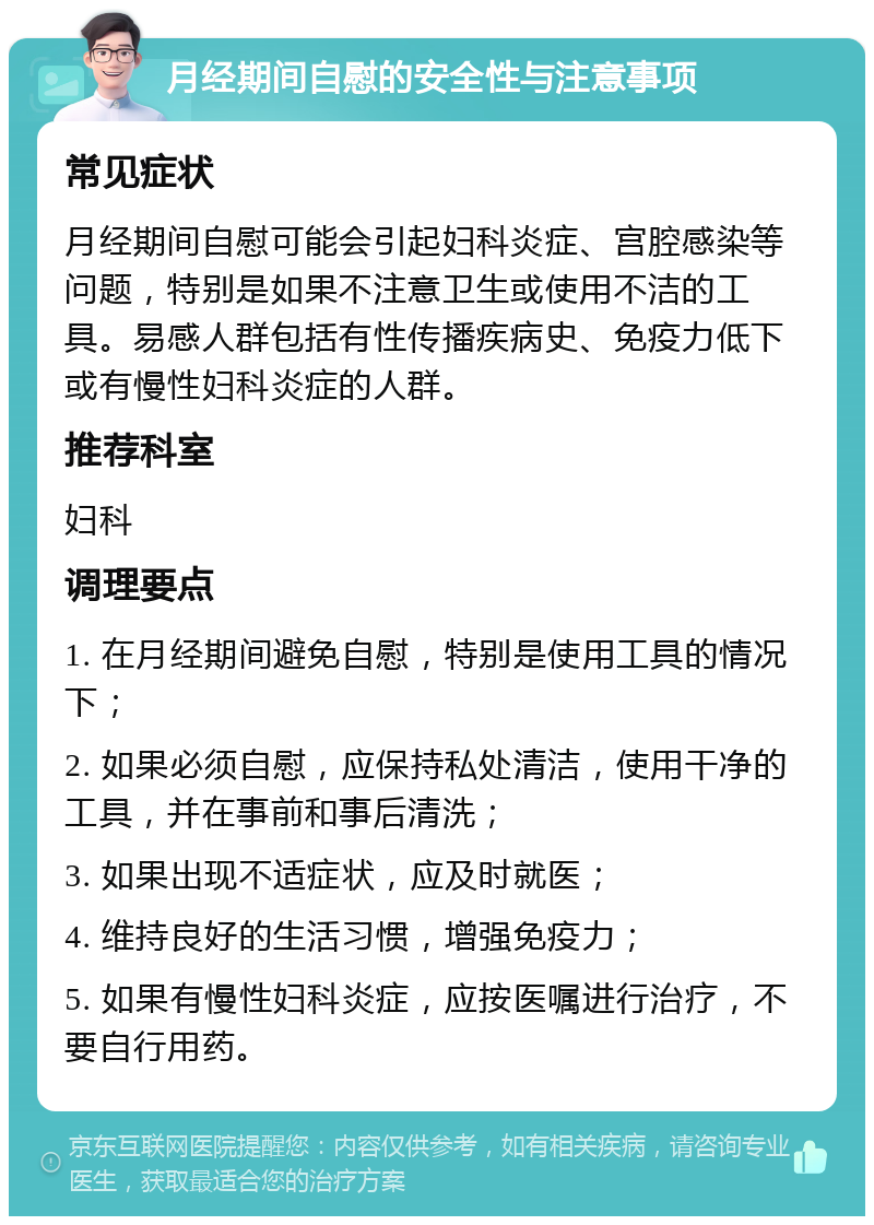 月经期间自慰的安全性与注意事项 常见症状 月经期间自慰可能会引起妇科炎症、宫腔感染等问题，特别是如果不注意卫生或使用不洁的工具。易感人群包括有性传播疾病史、免疫力低下或有慢性妇科炎症的人群。 推荐科室 妇科 调理要点 1. 在月经期间避免自慰，特别是使用工具的情况下； 2. 如果必须自慰，应保持私处清洁，使用干净的工具，并在事前和事后清洗； 3. 如果出现不适症状，应及时就医； 4. 维持良好的生活习惯，增强免疫力； 5. 如果有慢性妇科炎症，应按医嘱进行治疗，不要自行用药。