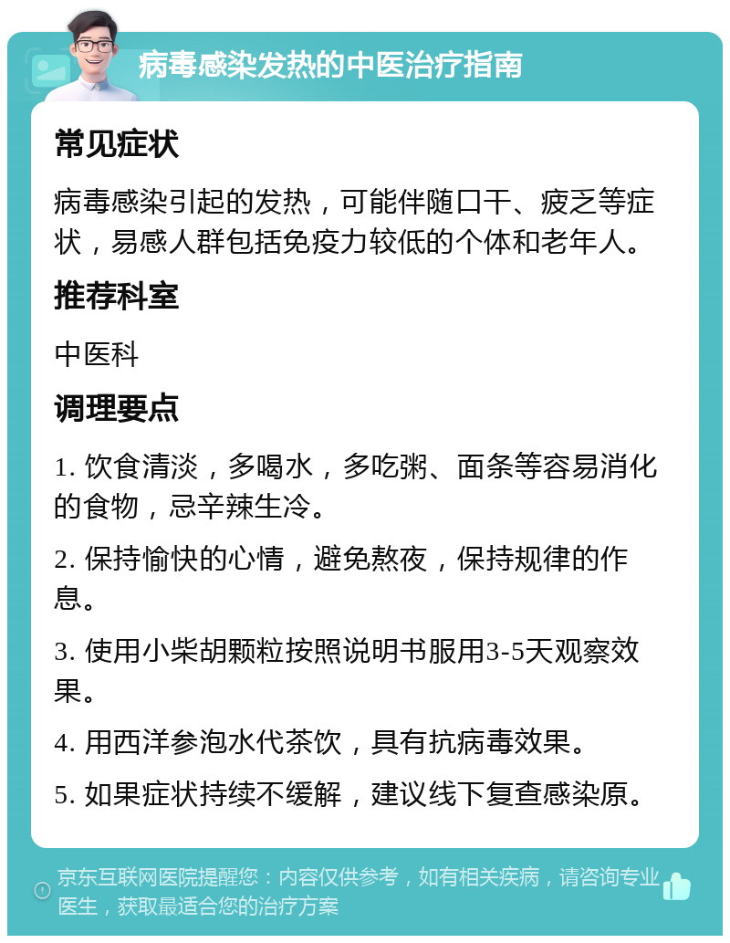 病毒感染发热的中医治疗指南 常见症状 病毒感染引起的发热，可能伴随口干、疲乏等症状，易感人群包括免疫力较低的个体和老年人。 推荐科室 中医科 调理要点 1. 饮食清淡，多喝水，多吃粥、面条等容易消化的食物，忌辛辣生冷。 2. 保持愉快的心情，避免熬夜，保持规律的作息。 3. 使用小柴胡颗粒按照说明书服用3-5天观察效果。 4. 用西洋参泡水代茶饮，具有抗病毒效果。 5. 如果症状持续不缓解，建议线下复查感染原。