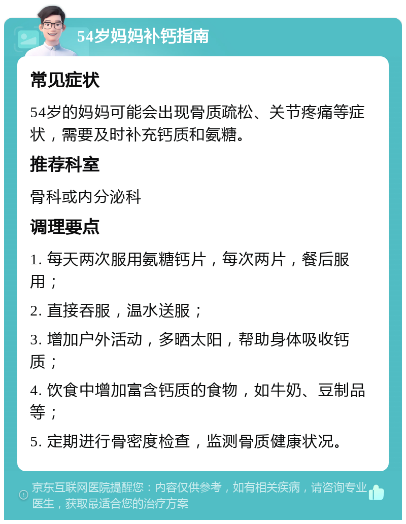 54岁妈妈补钙指南 常见症状 54岁的妈妈可能会出现骨质疏松、关节疼痛等症状，需要及时补充钙质和氨糖。 推荐科室 骨科或内分泌科 调理要点 1. 每天两次服用氨糖钙片，每次两片，餐后服用； 2. 直接吞服，温水送服； 3. 增加户外活动，多晒太阳，帮助身体吸收钙质； 4. 饮食中增加富含钙质的食物，如牛奶、豆制品等； 5. 定期进行骨密度检查，监测骨质健康状况。