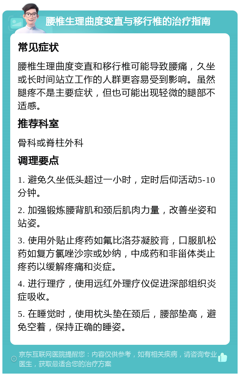 腰椎生理曲度变直与移行椎的治疗指南 常见症状 腰椎生理曲度变直和移行椎可能导致腰痛，久坐或长时间站立工作的人群更容易受到影响。虽然腿疼不是主要症状，但也可能出现轻微的腿部不适感。 推荐科室 骨科或脊柱外科 调理要点 1. 避免久坐低头超过一小时，定时后仰活动5-10分钟。 2. 加强锻炼腰背肌和颈后肌肉力量，改善坐姿和站姿。 3. 使用外贴止疼药如氟比洛芬凝胶膏，口服肌松药如复方氯唑沙宗或妙纳，中成药和非甾体类止疼药以缓解疼痛和炎症。 4. 进行理疗，使用远红外理疗仪促进深部组织炎症吸收。 5. 在睡觉时，使用枕头垫在颈后，腰部垫高，避免空着，保持正确的睡姿。