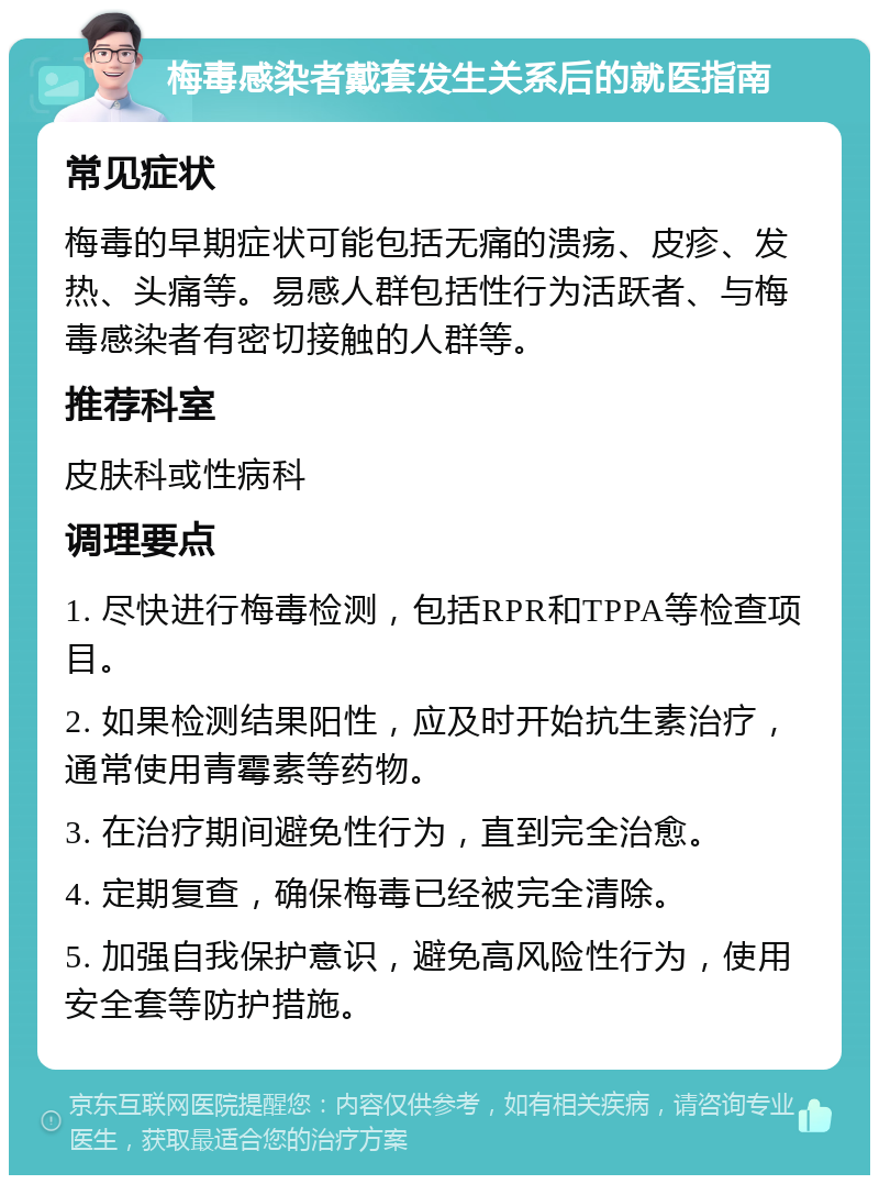 梅毒感染者戴套发生关系后的就医指南 常见症状 梅毒的早期症状可能包括无痛的溃疡、皮疹、发热、头痛等。易感人群包括性行为活跃者、与梅毒感染者有密切接触的人群等。 推荐科室 皮肤科或性病科 调理要点 1. 尽快进行梅毒检测，包括RPR和TPPA等检查项目。 2. 如果检测结果阳性，应及时开始抗生素治疗，通常使用青霉素等药物。 3. 在治疗期间避免性行为，直到完全治愈。 4. 定期复查，确保梅毒已经被完全清除。 5. 加强自我保护意识，避免高风险性行为，使用安全套等防护措施。