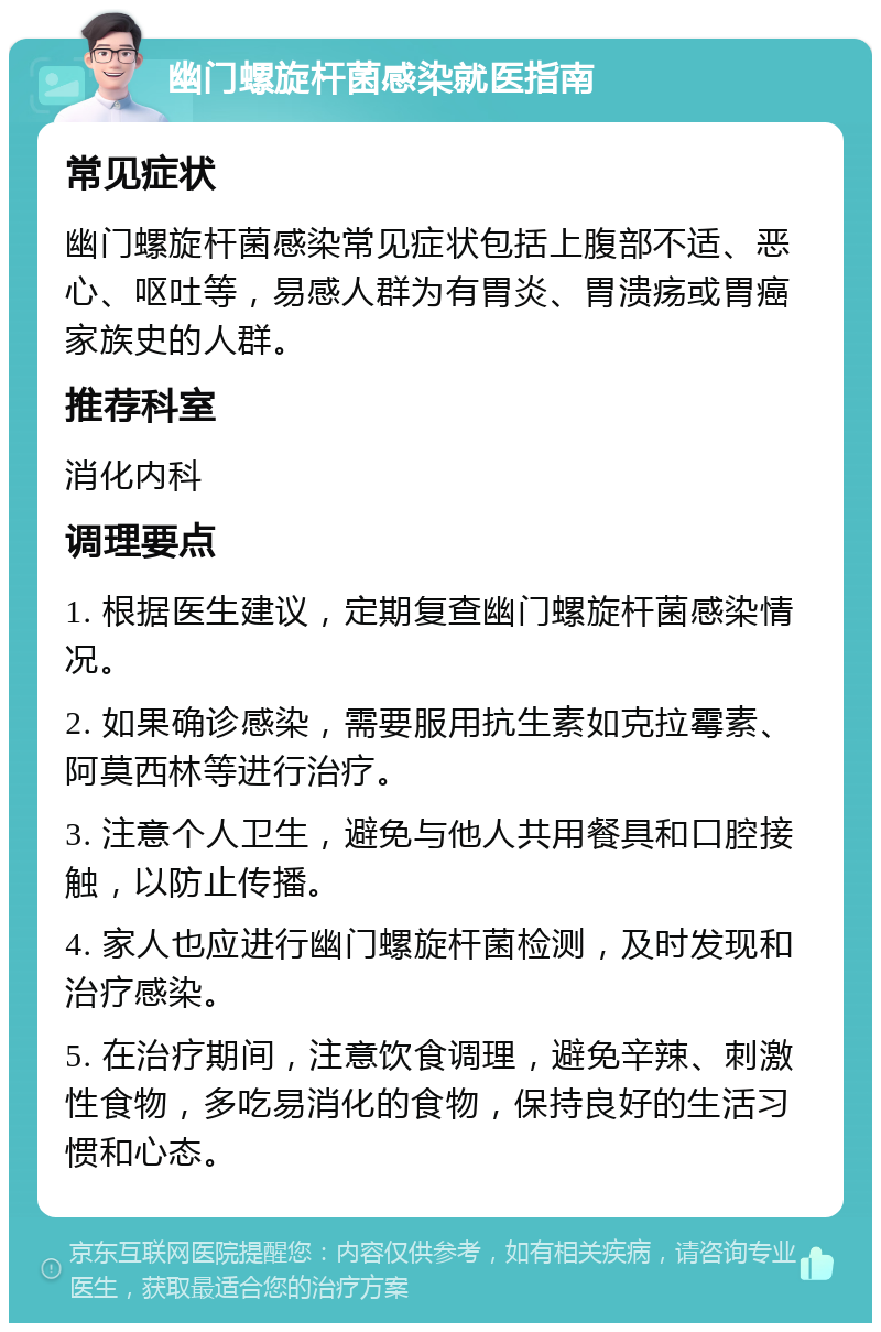 幽门螺旋杆菌感染就医指南 常见症状 幽门螺旋杆菌感染常见症状包括上腹部不适、恶心、呕吐等，易感人群为有胃炎、胃溃疡或胃癌家族史的人群。 推荐科室 消化内科 调理要点 1. 根据医生建议，定期复查幽门螺旋杆菌感染情况。 2. 如果确诊感染，需要服用抗生素如克拉霉素、阿莫西林等进行治疗。 3. 注意个人卫生，避免与他人共用餐具和口腔接触，以防止传播。 4. 家人也应进行幽门螺旋杆菌检测，及时发现和治疗感染。 5. 在治疗期间，注意饮食调理，避免辛辣、刺激性食物，多吃易消化的食物，保持良好的生活习惯和心态。