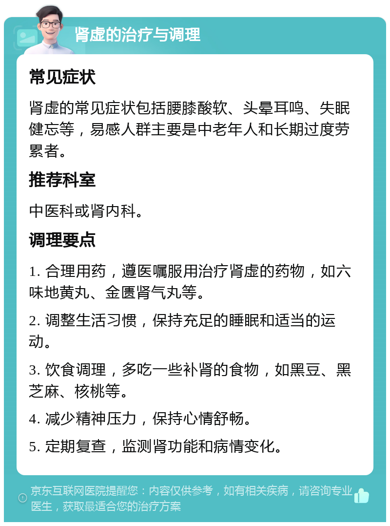 肾虚的治疗与调理 常见症状 肾虚的常见症状包括腰膝酸软、头晕耳鸣、失眠健忘等，易感人群主要是中老年人和长期过度劳累者。 推荐科室 中医科或肾内科。 调理要点 1. 合理用药，遵医嘱服用治疗肾虚的药物，如六味地黄丸、金匮肾气丸等。 2. 调整生活习惯，保持充足的睡眠和适当的运动。 3. 饮食调理，多吃一些补肾的食物，如黑豆、黑芝麻、核桃等。 4. 减少精神压力，保持心情舒畅。 5. 定期复查，监测肾功能和病情变化。