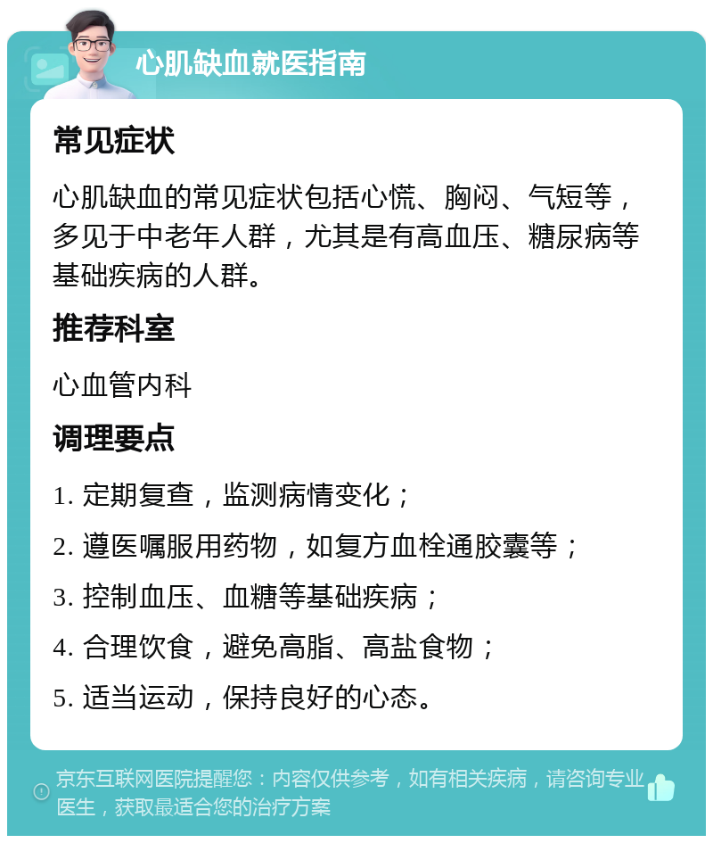 心肌缺血就医指南 常见症状 心肌缺血的常见症状包括心慌、胸闷、气短等，多见于中老年人群，尤其是有高血压、糖尿病等基础疾病的人群。 推荐科室 心血管内科 调理要点 1. 定期复查，监测病情变化； 2. 遵医嘱服用药物，如复方血栓通胶囊等； 3. 控制血压、血糖等基础疾病； 4. 合理饮食，避免高脂、高盐食物； 5. 适当运动，保持良好的心态。