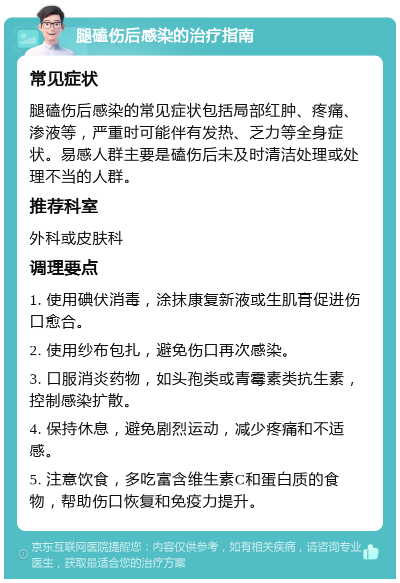 腿磕伤后感染的治疗指南 常见症状 腿磕伤后感染的常见症状包括局部红肿、疼痛、渗液等，严重时可能伴有发热、乏力等全身症状。易感人群主要是磕伤后未及时清洁处理或处理不当的人群。 推荐科室 外科或皮肤科 调理要点 1. 使用碘伏消毒，涂抹康复新液或生肌膏促进伤口愈合。 2. 使用纱布包扎，避免伤口再次感染。 3. 口服消炎药物，如头孢类或青霉素类抗生素，控制感染扩散。 4. 保持休息，避免剧烈运动，减少疼痛和不适感。 5. 注意饮食，多吃富含维生素C和蛋白质的食物，帮助伤口恢复和免疫力提升。