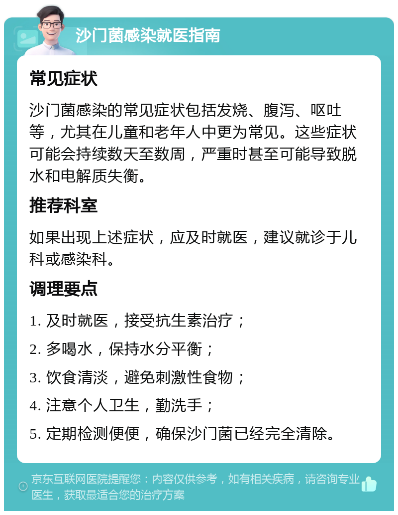 沙门菌感染就医指南 常见症状 沙门菌感染的常见症状包括发烧、腹泻、呕吐等，尤其在儿童和老年人中更为常见。这些症状可能会持续数天至数周，严重时甚至可能导致脱水和电解质失衡。 推荐科室 如果出现上述症状，应及时就医，建议就诊于儿科或感染科。 调理要点 1. 及时就医，接受抗生素治疗； 2. 多喝水，保持水分平衡； 3. 饮食清淡，避免刺激性食物； 4. 注意个人卫生，勤洗手； 5. 定期检测便便，确保沙门菌已经完全清除。