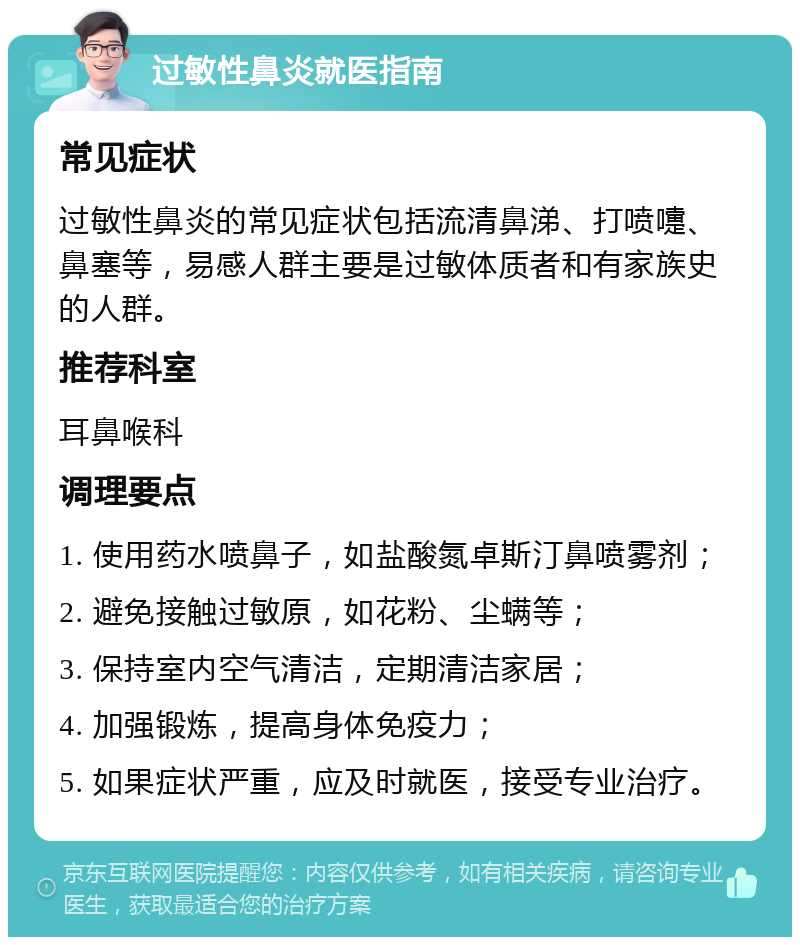 过敏性鼻炎就医指南 常见症状 过敏性鼻炎的常见症状包括流清鼻涕、打喷嚏、鼻塞等，易感人群主要是过敏体质者和有家族史的人群。 推荐科室 耳鼻喉科 调理要点 1. 使用药水喷鼻子，如盐酸氮卓斯汀鼻喷雾剂； 2. 避免接触过敏原，如花粉、尘螨等； 3. 保持室内空气清洁，定期清洁家居； 4. 加强锻炼，提高身体免疫力； 5. 如果症状严重，应及时就医，接受专业治疗。