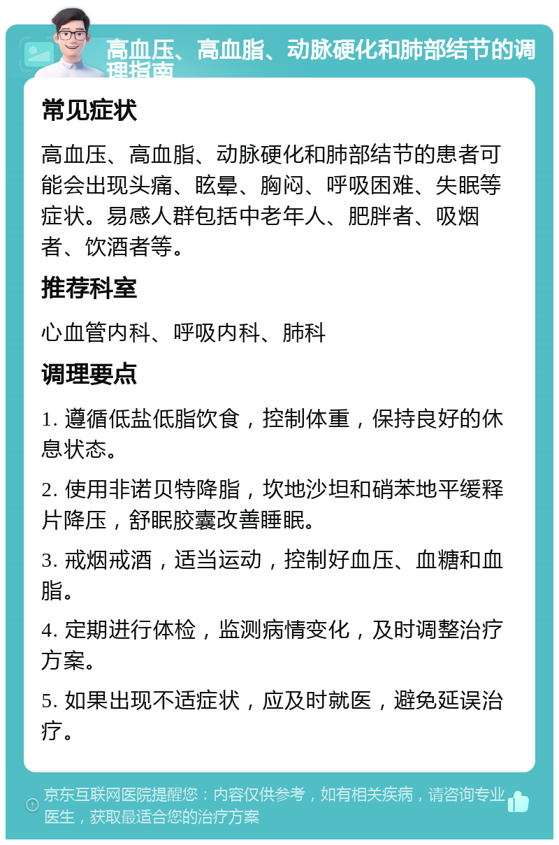 高血压、高血脂、动脉硬化和肺部结节的调理指南 常见症状 高血压、高血脂、动脉硬化和肺部结节的患者可能会出现头痛、眩晕、胸闷、呼吸困难、失眠等症状。易感人群包括中老年人、肥胖者、吸烟者、饮酒者等。 推荐科室 心血管内科、呼吸内科、肺科 调理要点 1. 遵循低盐低脂饮食，控制体重，保持良好的休息状态。 2. 使用非诺贝特降脂，坎地沙坦和硝苯地平缓释片降压，舒眠胶囊改善睡眠。 3. 戒烟戒酒，适当运动，控制好血压、血糖和血脂。 4. 定期进行体检，监测病情变化，及时调整治疗方案。 5. 如果出现不适症状，应及时就医，避免延误治疗。