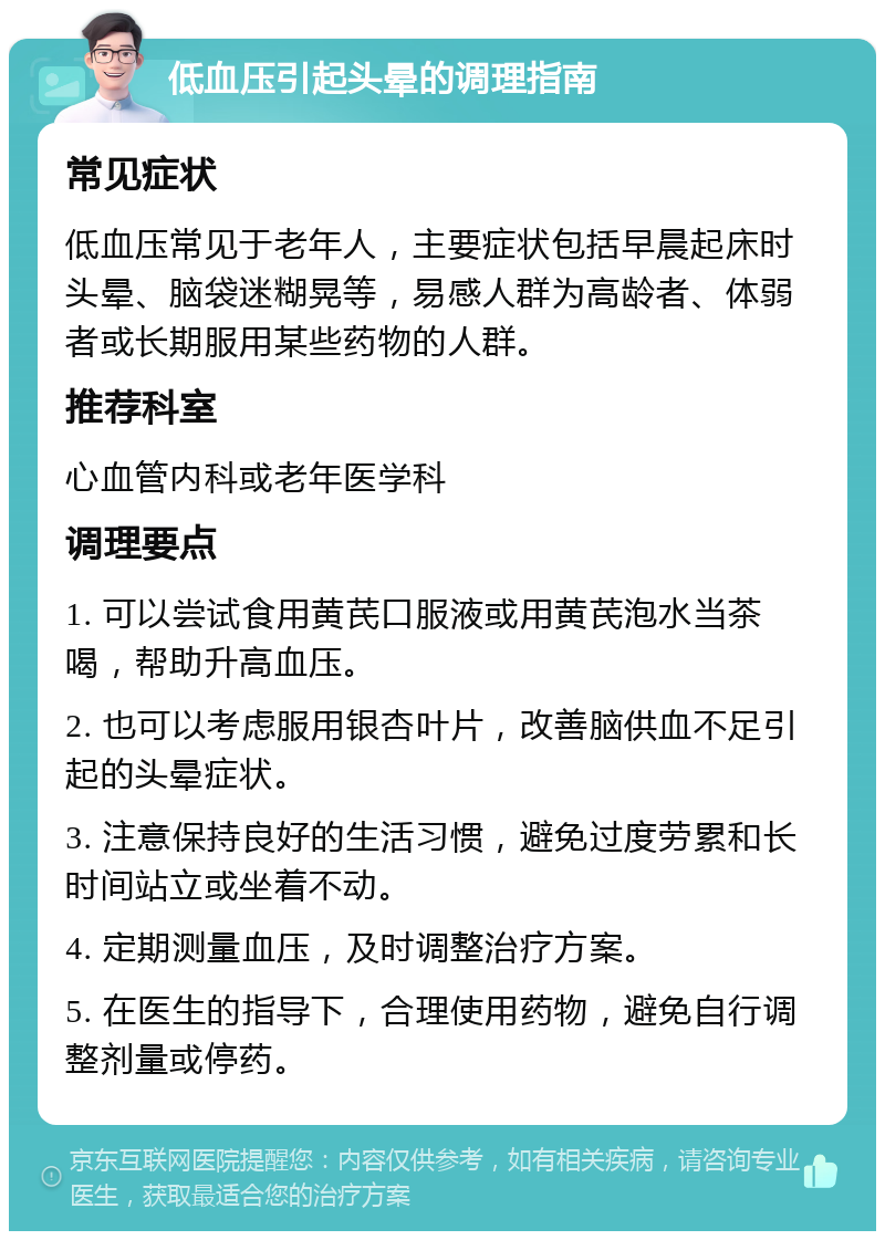 低血压引起头晕的调理指南 常见症状 低血压常见于老年人，主要症状包括早晨起床时头晕、脑袋迷糊晃等，易感人群为高龄者、体弱者或长期服用某些药物的人群。 推荐科室 心血管内科或老年医学科 调理要点 1. 可以尝试食用黄芪口服液或用黄芪泡水当茶喝，帮助升高血压。 2. 也可以考虑服用银杏叶片，改善脑供血不足引起的头晕症状。 3. 注意保持良好的生活习惯，避免过度劳累和长时间站立或坐着不动。 4. 定期测量血压，及时调整治疗方案。 5. 在医生的指导下，合理使用药物，避免自行调整剂量或停药。