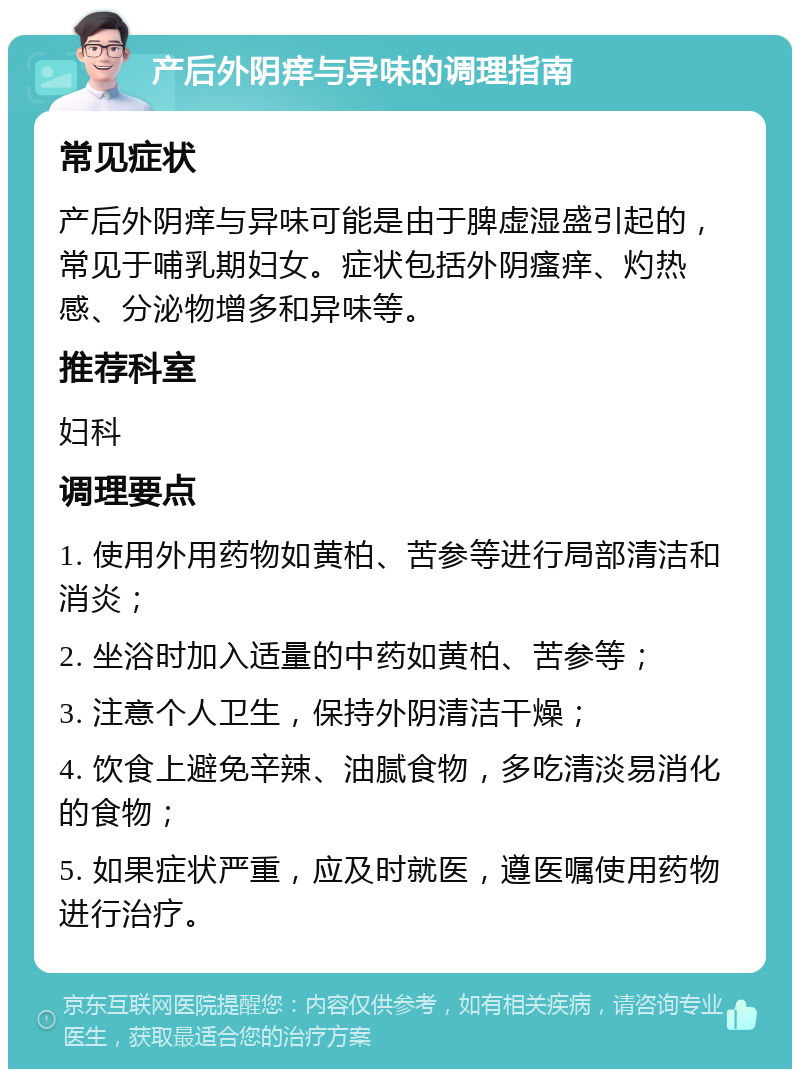 产后外阴痒与异味的调理指南 常见症状 产后外阴痒与异味可能是由于脾虚湿盛引起的，常见于哺乳期妇女。症状包括外阴瘙痒、灼热感、分泌物增多和异味等。 推荐科室 妇科 调理要点 1. 使用外用药物如黄柏、苦参等进行局部清洁和消炎； 2. 坐浴时加入适量的中药如黄柏、苦参等； 3. 注意个人卫生，保持外阴清洁干燥； 4. 饮食上避免辛辣、油腻食物，多吃清淡易消化的食物； 5. 如果症状严重，应及时就医，遵医嘱使用药物进行治疗。