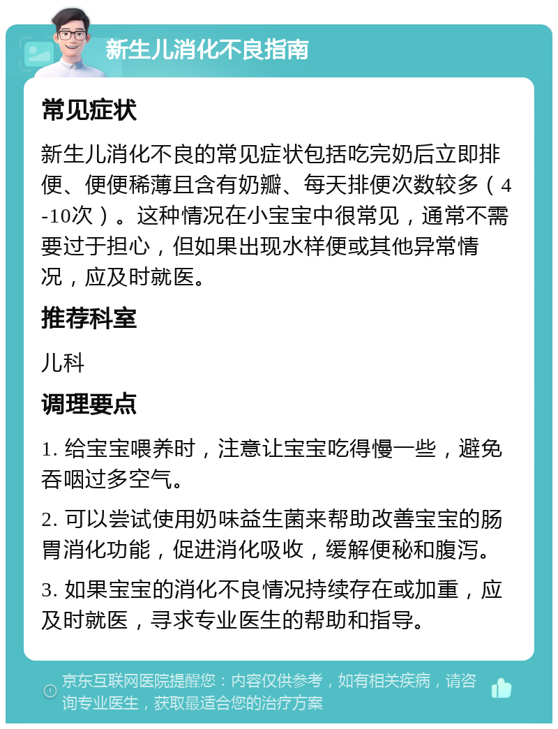 新生儿消化不良指南 常见症状 新生儿消化不良的常见症状包括吃完奶后立即排便、便便稀薄且含有奶瓣、每天排便次数较多（4-10次）。这种情况在小宝宝中很常见，通常不需要过于担心，但如果出现水样便或其他异常情况，应及时就医。 推荐科室 儿科 调理要点 1. 给宝宝喂养时，注意让宝宝吃得慢一些，避免吞咽过多空气。 2. 可以尝试使用奶味益生菌来帮助改善宝宝的肠胃消化功能，促进消化吸收，缓解便秘和腹泻。 3. 如果宝宝的消化不良情况持续存在或加重，应及时就医，寻求专业医生的帮助和指导。