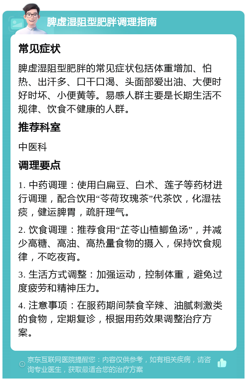 脾虚湿阻型肥胖调理指南 常见症状 脾虚湿阻型肥胖的常见症状包括体重增加、怕热、出汗多、口干口渴、头面部爱出油、大便时好时坏、小便黄等。易感人群主要是长期生活不规律、饮食不健康的人群。 推荐科室 中医科 调理要点 1. 中药调理：使用白扁豆、白术、莲子等药材进行调理，配合饮用“苓荷玫瑰茶”代茶饮，化湿祛痰，健运脾胃，疏肝理气。 2. 饮食调理：推荐食用“芷苓山楂鲫鱼汤”，并减少高糖、高油、高热量食物的摄入，保持饮食规律，不吃夜宵。 3. 生活方式调整：加强运动，控制体重，避免过度疲劳和精神压力。 4. 注意事项：在服药期间禁食辛辣、油腻刺激类的食物，定期复诊，根据用药效果调整治疗方案。