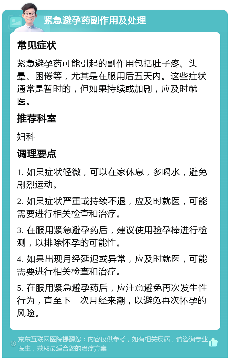 紧急避孕药副作用及处理 常见症状 紧急避孕药可能引起的副作用包括肚子疼、头晕、困倦等，尤其是在服用后五天内。这些症状通常是暂时的，但如果持续或加剧，应及时就医。 推荐科室 妇科 调理要点 1. 如果症状轻微，可以在家休息，多喝水，避免剧烈运动。 2. 如果症状严重或持续不退，应及时就医，可能需要进行相关检查和治疗。 3. 在服用紧急避孕药后，建议使用验孕棒进行检测，以排除怀孕的可能性。 4. 如果出现月经延迟或异常，应及时就医，可能需要进行相关检查和治疗。 5. 在服用紧急避孕药后，应注意避免再次发生性行为，直至下一次月经来潮，以避免再次怀孕的风险。