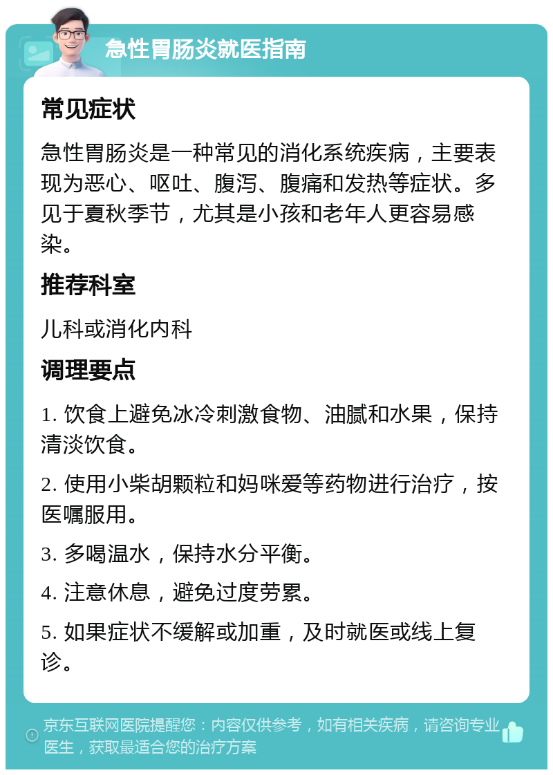 急性胃肠炎就医指南 常见症状 急性胃肠炎是一种常见的消化系统疾病，主要表现为恶心、呕吐、腹泻、腹痛和发热等症状。多见于夏秋季节，尤其是小孩和老年人更容易感染。 推荐科室 儿科或消化内科 调理要点 1. 饮食上避免冰冷刺激食物、油腻和水果，保持清淡饮食。 2. 使用小柴胡颗粒和妈咪爱等药物进行治疗，按医嘱服用。 3. 多喝温水，保持水分平衡。 4. 注意休息，避免过度劳累。 5. 如果症状不缓解或加重，及时就医或线上复诊。