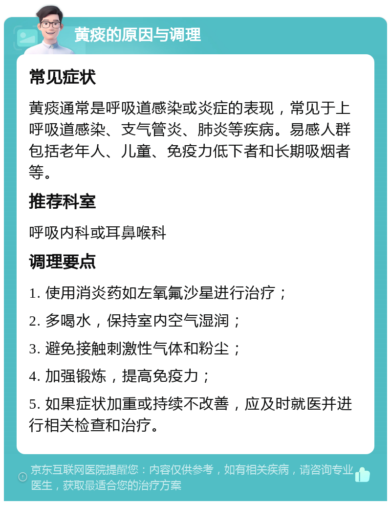 黄痰的原因与调理 常见症状 黄痰通常是呼吸道感染或炎症的表现，常见于上呼吸道感染、支气管炎、肺炎等疾病。易感人群包括老年人、儿童、免疫力低下者和长期吸烟者等。 推荐科室 呼吸内科或耳鼻喉科 调理要点 1. 使用消炎药如左氧氟沙星进行治疗； 2. 多喝水，保持室内空气湿润； 3. 避免接触刺激性气体和粉尘； 4. 加强锻炼，提高免疫力； 5. 如果症状加重或持续不改善，应及时就医并进行相关检查和治疗。