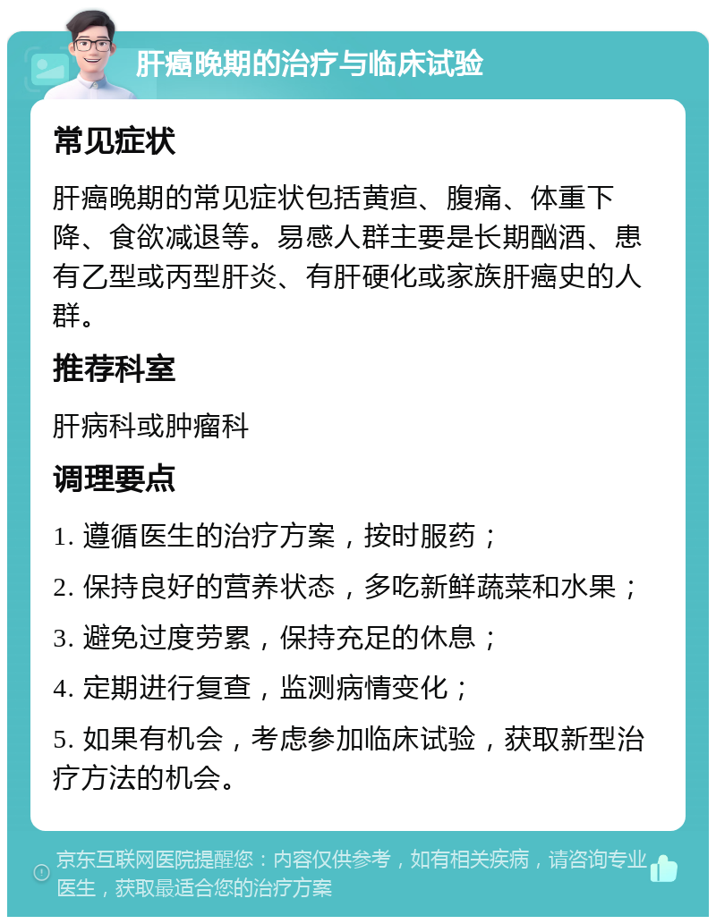 肝癌晚期的治疗与临床试验 常见症状 肝癌晚期的常见症状包括黄疸、腹痛、体重下降、食欲减退等。易感人群主要是长期酗酒、患有乙型或丙型肝炎、有肝硬化或家族肝癌史的人群。 推荐科室 肝病科或肿瘤科 调理要点 1. 遵循医生的治疗方案，按时服药； 2. 保持良好的营养状态，多吃新鲜蔬菜和水果； 3. 避免过度劳累，保持充足的休息； 4. 定期进行复查，监测病情变化； 5. 如果有机会，考虑参加临床试验，获取新型治疗方法的机会。