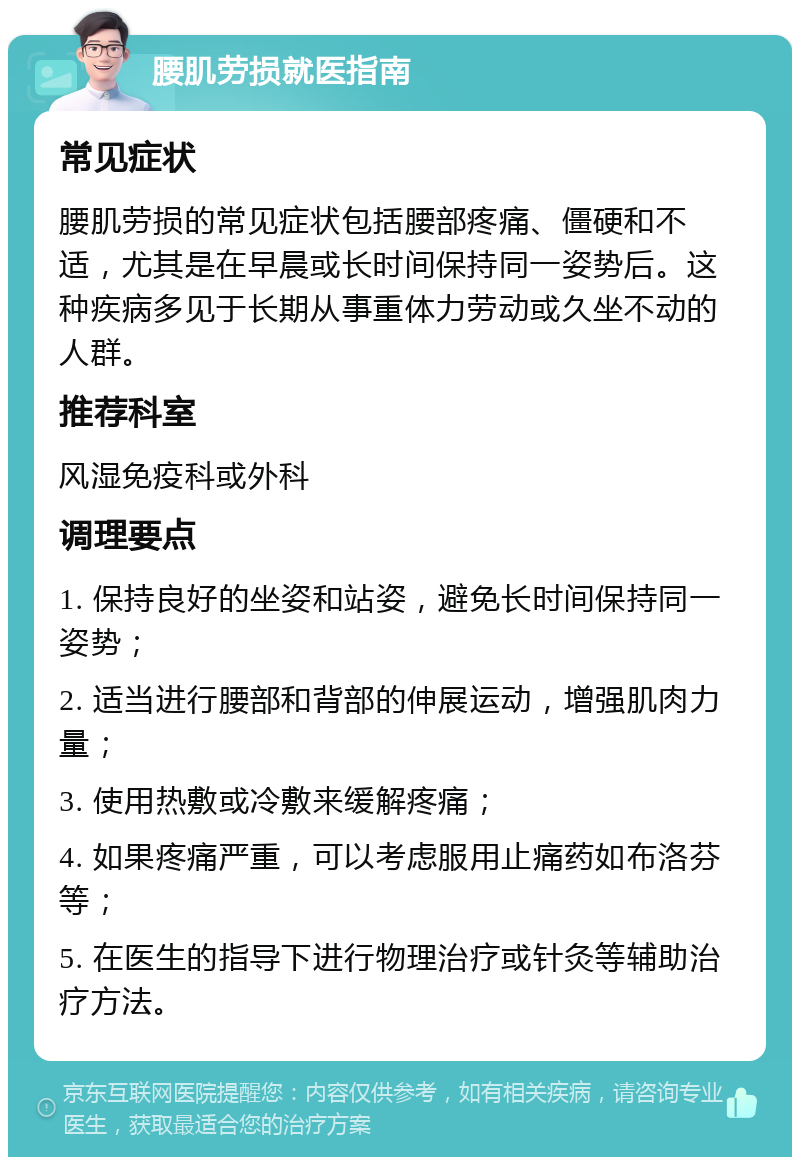 腰肌劳损就医指南 常见症状 腰肌劳损的常见症状包括腰部疼痛、僵硬和不适，尤其是在早晨或长时间保持同一姿势后。这种疾病多见于长期从事重体力劳动或久坐不动的人群。 推荐科室 风湿免疫科或外科 调理要点 1. 保持良好的坐姿和站姿，避免长时间保持同一姿势； 2. 适当进行腰部和背部的伸展运动，增强肌肉力量； 3. 使用热敷或冷敷来缓解疼痛； 4. 如果疼痛严重，可以考虑服用止痛药如布洛芬等； 5. 在医生的指导下进行物理治疗或针灸等辅助治疗方法。