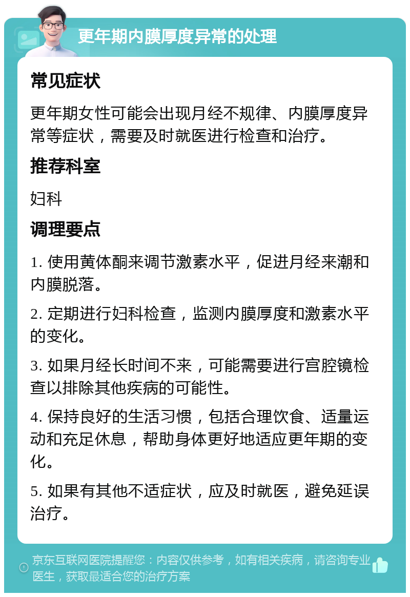 更年期内膜厚度异常的处理 常见症状 更年期女性可能会出现月经不规律、内膜厚度异常等症状，需要及时就医进行检查和治疗。 推荐科室 妇科 调理要点 1. 使用黄体酮来调节激素水平，促进月经来潮和内膜脱落。 2. 定期进行妇科检查，监测内膜厚度和激素水平的变化。 3. 如果月经长时间不来，可能需要进行宫腔镜检查以排除其他疾病的可能性。 4. 保持良好的生活习惯，包括合理饮食、适量运动和充足休息，帮助身体更好地适应更年期的变化。 5. 如果有其他不适症状，应及时就医，避免延误治疗。