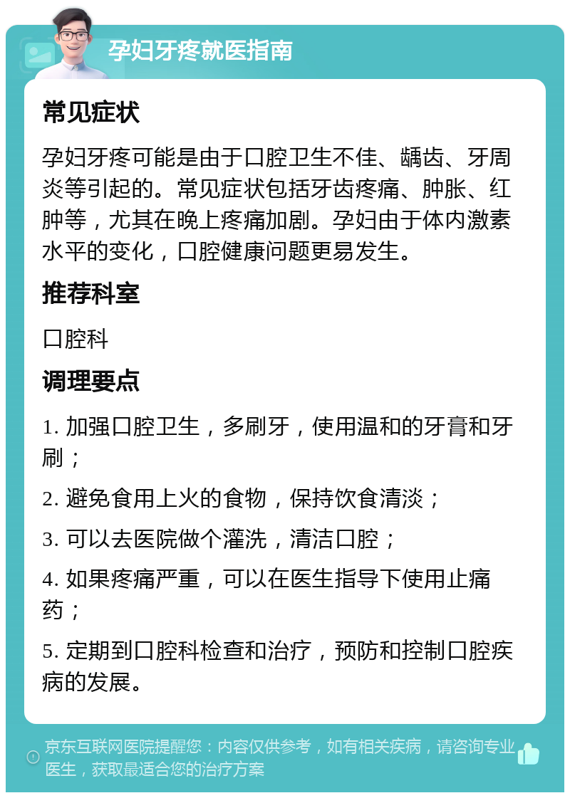 孕妇牙疼就医指南 常见症状 孕妇牙疼可能是由于口腔卫生不佳、龋齿、牙周炎等引起的。常见症状包括牙齿疼痛、肿胀、红肿等，尤其在晚上疼痛加剧。孕妇由于体内激素水平的变化，口腔健康问题更易发生。 推荐科室 口腔科 调理要点 1. 加强口腔卫生，多刷牙，使用温和的牙膏和牙刷； 2. 避免食用上火的食物，保持饮食清淡； 3. 可以去医院做个灌洗，清洁口腔； 4. 如果疼痛严重，可以在医生指导下使用止痛药； 5. 定期到口腔科检查和治疗，预防和控制口腔疾病的发展。