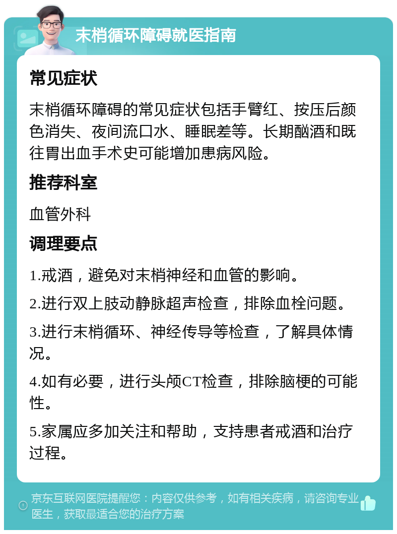 末梢循环障碍就医指南 常见症状 末梢循环障碍的常见症状包括手臂红、按压后颜色消失、夜间流口水、睡眠差等。长期酗酒和既往胃出血手术史可能增加患病风险。 推荐科室 血管外科 调理要点 1.戒酒，避免对末梢神经和血管的影响。 2.进行双上肢动静脉超声检查，排除血栓问题。 3.进行末梢循环、神经传导等检查，了解具体情况。 4.如有必要，进行头颅CT检查，排除脑梗的可能性。 5.家属应多加关注和帮助，支持患者戒酒和治疗过程。