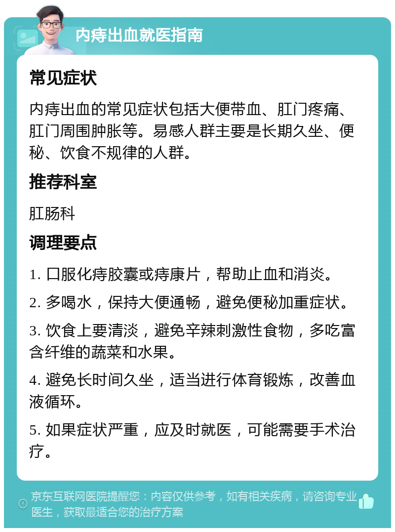 内痔出血就医指南 常见症状 内痔出血的常见症状包括大便带血、肛门疼痛、肛门周围肿胀等。易感人群主要是长期久坐、便秘、饮食不规律的人群。 推荐科室 肛肠科 调理要点 1. 口服化痔胶囊或痔康片，帮助止血和消炎。 2. 多喝水，保持大便通畅，避免便秘加重症状。 3. 饮食上要清淡，避免辛辣刺激性食物，多吃富含纤维的蔬菜和水果。 4. 避免长时间久坐，适当进行体育锻炼，改善血液循环。 5. 如果症状严重，应及时就医，可能需要手术治疗。