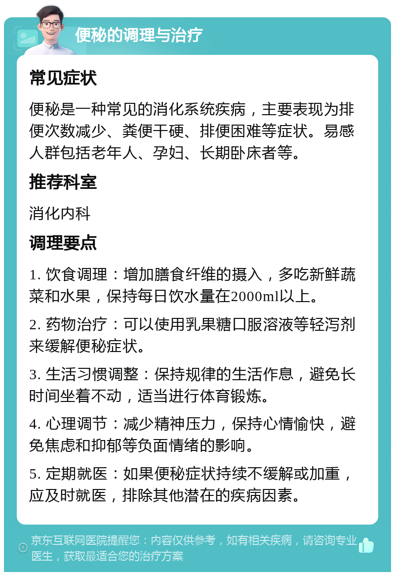 便秘的调理与治疗 常见症状 便秘是一种常见的消化系统疾病，主要表现为排便次数减少、粪便干硬、排便困难等症状。易感人群包括老年人、孕妇、长期卧床者等。 推荐科室 消化内科 调理要点 1. 饮食调理：增加膳食纤维的摄入，多吃新鲜蔬菜和水果，保持每日饮水量在2000ml以上。 2. 药物治疗：可以使用乳果糖口服溶液等轻泻剂来缓解便秘症状。 3. 生活习惯调整：保持规律的生活作息，避免长时间坐着不动，适当进行体育锻炼。 4. 心理调节：减少精神压力，保持心情愉快，避免焦虑和抑郁等负面情绪的影响。 5. 定期就医：如果便秘症状持续不缓解或加重，应及时就医，排除其他潜在的疾病因素。